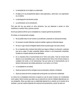    La necesidad de unir el objeto a su observador.

      El objeto ya no es principalmente objeto si está organizado y, sobre todo, si es organizante:
       es un sistema.

      La desintegración del elemento simple.

      La confrontación con la contradicción.

Pero para ello hay que pensar en cómo pensamos, hay que detenerse a pensar en cómo
enseñamos a nuestros niños y jóvenes a pensar.

De allí que podamos afirmar que la complejidad es un espacio general de pensamiento.

En síntesis, en el pensamiento complejo:

      No es posible reducir al ser humano a una definición y disolverlo en estructuras formales.

      Es necesario concebir diferentes niveles de realidad, regidos por diferentes lógicas.

      No hay un lugar cultural privilegiado desde donde se pueda juzgar a las otras culturas.

      Es un imperativo ético rechazar toda actitud que niegue el diálogo y la discusión, cualquiera
       que sea su origen. El saber compartido debería conducir a una comprensión compartida,
       fundada en el respeto absoluto de las alteridades.

      Es un imperativo ético el reconocimiento de la Tierra como patria. Todo ser humano tiene
       derecho a una nacionalidad, pero, a título de habitante de la Tierra, él es al mismo tiempo un
       ciudadano del mundo, un ser transnacional. Hay que luchar por el reconocimiento, por el
       derecho internacional, de la doble pertenencia: a una nación y a la Tierra.

      La complejidad es una actitud.

      Aquél que piensa de forma compleja nunca es excluyente, ortodoxo ni dictatorial.

      Aquel que piensa de forma compleja está construyendo una cultura de la solidaridad.

La cultura de la complejidad promociona el espacio en que los seres humanos son considerados
como sujetos. Seres humanos que saben que su autonomía se nutre de múltiples dependencias con
sus semejantes. Seres que saben que su subjetividad depende de su relación con el nosotros de la
sociedad, y que ese nosotros depende de la autonomía de pensamiento y acción de cada uno.
 