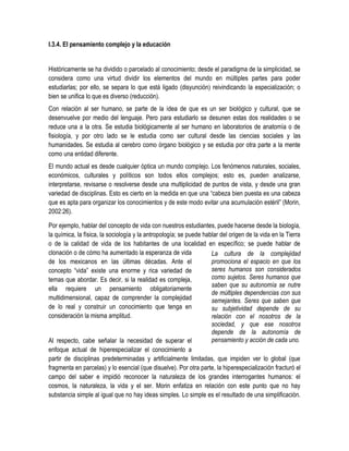 I.3.4. El pensamiento complejo y la educación


Históricamente se ha dividido o parcelado al conocimiento; desde el paradigma de la simplicidad, se
considera como una virtud dividir los elementos del mundo en múltiples partes para poder
estudiarlas; por ello, se separa lo que está ligado (disyunción) reivindicando la especialización; o
bien se unifica lo que es diverso (reducción).
Con relación al ser humano, se parte de la idea de que es un ser biológico y cultural, que se
desenvuelve por medio del lenguaje. Pero para estudiarlo se desunen estas dos realidades o se
reduce una a la otra. Se estudia biológicamente al ser humano en laboratorios de anatomía o de
fisiología, y por otro lado se le estudia como ser cultural desde las ciencias sociales y las
humanidades. Se estudia al cerebro como órgano biológico y se estudia por otra parte a la mente
como una entidad diferente.
El mundo actual es desde cualquier óptica un mundo complejo. Los fenómenos naturales, sociales,
económicos, culturales y políticos son todos ellos complejos; esto es, pueden analizarse,
interpretarse, revisarse o resolverse desde una multiplicidad de puntos de vista, y desde una gran
variedad de disciplinas. Esto es cierto en la medida en que una “cabeza bien puesta es una cabeza
que es apta para organizar los conocimientos y de este modo evitar una acumulación estéril” (Morin,
2002:26).

Por ejemplo, hablar del concepto de vida con nuestros estudiantes, puede hacerse desde la biología,
la química, la física, la sociología y la antropología; se puede hablar del origen de la vida en la Tierra
o de la calidad de vida de los habitantes de una localidad en específico; se puede hablar de
clonación o de cómo ha aumentado la esperanza de vida               La cultura de la complejidad
de los mexicanos en las últimas décadas. Ante el                    promociona el espacio en que los
concepto “vida” existe una enorme y rica variedad de                seres humanos son considerados
temas que abordar. Es decir, si la realidad es compleja,            como sujetos. Seres humanos que
                                                                    saben que su autonomía se nutre
ella requiere un pensamiento obligatoriamente
                                                                    de múltiples dependencias con sus
multidimensional, capaz de comprender la complejidad                semejantes. Seres que saben que
de lo real y construir un conocimiento que tenga en                 su subjetividad depende de su
consideración la misma amplitud.                                    relación con el nosotros de la
                                                                    sociedad, y que ese nosotros
                                                                    depende de la autonomía de
Al respecto, cabe señalar la necesidad de superar el                pensamiento y acción de cada uno.
enfoque actual de hiperespecializar el conocimiento a
partir de disciplinas predeterminadas y artificialmente limitadas, que impiden ver lo global (que
fragmenta en parcelas) y lo esencial (que disuelve). Por otra parte, la hiperespecialización fracturó el
campo del saber e impidió reconocer la naturaleza de los grandes interrogantes humanos: el
cosmos, la naturaleza, la vida y el ser. Morin enfatiza en relación con este punto que no hay
substancia simple al igual que no hay ideas simples. Lo simple es el resultado de una simplificación.
 