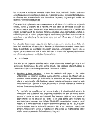 Los contenidos y actividades diseñadas buscan tomar como referencia diversas situaciones
concretas que experimenta el docente desde sus respectivas funciones como actor de la educación
en diferentes fases, sus experiencias en el desarrollo de los planes y programas y su relación con
los temas y los materiales educativos.

Estas vivencias son planteadas como reflexiones que se articulan con información que les permita
conocer, analizar y apropiarse de la Reforma. Por esta razón, las actividades concluyen con
productos que serán objeto de evaluación y que permitan mostrar el proceso que ha seguido cada
maestro como participante del diplomado. Tomamos del debate actual el concepto de portafolio de
evidencias para pedir al profesor que, por una parte, construya su propia referencia de evaluación de
aprendizaje y, por otra, tenga la experiencia como parte del enfoque para el desarrollo de
competencias.

Las actividades de aprendizaje propuestas en el diplomado responden a principios desarrollados a lo
largo de la investigación psicopedagógica. Se reconoce la importancia de respetar una secuencia
lógica de actividades de aprendizaje: introducción, desarrollo, generalización y cierre; esto no
significa que en una sesión de clase se deban realizar en su conjunto, sino aquéllas que manifiestan
una estructura organizada en función de un tema-problema.

  II.      Propósitos

Enfocados en tres propósitos esenciales debido a que son la base necesaria para que de ahí
germinen las demostraciones de cambio dentro del aula. Los propósitos están enfocados a la
concientización, apertura al cambio y desarrollo de competencias docentes:

1) Reflexionar y tomar conciencia: La toma de conciencia está dirigida a dos puntos
   fundamentales que inciden en la práctica docente, el primero va dirigido a la reflexión sobre la
   apertura al cambio; debido a que es indudable que la demanda del trabajo docente dentro del
   aula se ha incrementado; está situación en primera instancia puede generar resistencia, vista
   como una invitación a paralizar la acción, encontrando un sinfín de evasivas que alimenten el
   continuar sin cambios dentro del aula.

        Por otro lado, es innegable que los cambios globales y la situación actual ponderan la
        necesidad de tener ciudadanos mejor preparados para enfrentar los retos que nuestra realidad
        compleja e incierta nos exige como sociedad. Este escenario instiga de nueva cuenta, al
        reconocimiento que la educación de calidad es el único camino para desarrollar las
        potencialidades necesarias en las sociedades del siglo XXI; a su vez incita a reconocer que el
        maestro, es el primer responsable de traducir en elementos prácticos del día a día, lo que los
        alumnos requieren aprender en cada ciclo escolar y poco a poco construyan un engranaje
        formativo. Al reflexionar y cambiar la visión hay por consecuencia una modificación de actitud
        ante los elementos propuestos dentro del currículo integrador.
 