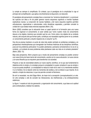 Lo simple es siempre lo simplificado. En síntesis, que al paradigma de la simplicidad lo rige el
principio de la simplificación, que aplica a los fenómenos la disyunción y la reducción.
El paradigma del pensamiento complejo lleva a reconocer los “encierros disciplinarios” y a promover
las rupturas con ellos a fin de poder generar nuevos esquemas cognitivos e inventar hipótesis
explicativas nuevas. La conjunción de nuevas hipótesis y del nuevo esquema cognitivo permiten
articulaciones, organizativas o estructurales, entre disciplinas separadas y permiten concebir la
unidad de lo que estaba hasta entonces separado (Morin, s/f)).
Morin (2002) considera que la educación tiene un papel central en la formación para una nueva
forma de organizar el conocimiento; el autor señala que “como nuestro modo de conocimiento
desune a los objetos, tenemos que concebir qué los une. Como aísla a los objetos de su contexto
natural y del conjunto del que forman parte, constituye una necesidad cognitiva poner en su contexto
un conocimiento particular y situarlo respecto de un conjunto” (p.27).
Hoy día se precisa mantener un punto de vista más amplio centrado en problemas complejos y en
perspectivas interdisciplinarias que transgreden las fronteras históricas de las disciplinas científicas;
pues aún los problemas particulares “no pueden plantearse y pensarse correctamente si no es en su
contexto, y el contexto de esos problemas debe plantearse cada vez más en el contexto planetario”
(Morin, 2002: 13).
Bajo esta perspectiva, Morin propone que a través del pensamiento complejo es posible construir
una nueva forma de hacer teoría del conocimiento, acorde con la nueva educación, la nueva ciencia
y la nueva filosofía que se requieren para transformar a la sociedad.
Propone un tipo de racionalidad abierta (un nuevo espíritu científico), en la que sea fundamental la
dialéctica entre lo simple y lo complejo porque la complejidad no quiere complicar lo que es simple o
lo que se pueda simplificar. La complejidad no reduce la visión de lo real ni a lo meramente analítico
ni a lo holístico. Es la relación entre los momentos del análisis y de la síntesis lo que importa. Es la
relación, el tejido de relaciones, lo que nos permite concebir el fenómeno.
De ahí la necesidad, nos dirá Edgar Morin, de hacer de la concepción (conceptualización) un arte.
Un arte complejo o arte de concebir las interacciones, las interferencias y los entrelazamientos
sistémicos.
La figura 1 muestra el ciclo de generación y organización del conocimiento, cuya base es la aptitud
para contextualizar y totalizar los saberes.
 