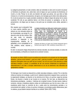 La categoría pensamiento, en este contexto, debe ser entendida no sólo como la acción de pensar
un fenómeno en particular, sino, sobre todo, como la lógica con que se piensan los fenómenos, el
mundo y la vida. Pensar no es sólo una decisión del sujeto que piensa, sino que éste se halla
inmerso en un mundo de conversaciones, de signos y de mensajes que le dictan cómo debe pensar.
En el acto de pensar de un sujeto promedio occidental se refleja la lógica del pensar de la cultura
occidental. Por ello es que podemos llamar a tal forma de pensar un paradigma, un tipo de
pensamiento o de lógica que se impuso a tal punto que se considera como válida, ejemplar o
normal.

Ello requiere que la educación forje
                                           La utopía orientadora que debe guiar nuestros pasos consiste en
un nuevo espíritu científico que se        lograr que el mundo converja hacia una mayor comprensión
articule con una renovada cultura de       mutua, hacia una intensificación del sentido de la
                                           responsabilidad y de la solidaridad, sobre la base de aceptar
las humanidades, que ponga fin a la        nuestras diferencias espirituales y culturales. Al permitir que
desunión entre las dos culturas. Sólo      todos tengan acceso al conocimiento, la educación tiene un
de este modo, la educación                 papel muy concreto que desempeñar en la realización de esta
                                           tarea universal: ayudar a comprender el mundo y a comprender
contribuirá a responder a los              al otro, para así comprenderse mejor a sí mismo.”
impresionantes desafíos de la
globalidad y de la complejidad en la       (Fragmento del Informe a la Unesco de la Comisión Internacional sobre la
vida cotidiana, social, nacional y         Educación para el siglo XXI, (1996) , presidida por Jacques Delors. p. 31)

mundial.
Es decir, la educación integra eficazmente las ciencias naturales, las ciencias sociales, la cultura de
las humanidades y la filosofía en el estudio de la condición humana.


De acuerdo con Morin (2002) el punto de partida de la educación en la primaria son los interrogantes
primarios: ¿qué es el ser humano?, ¿qué es la vida?, ¿qué es el mundo?, ¿qué es la verdad? Este
programa interrogativo tiene que partir del ser humano, con el fin de que el niño descubra su doble
naturaleza biológica y cultural. La posibilidad de dar una enorme multiplicidad de significados o
interpretaciones a una idea o concepto determinado es uno de los elementos más relevantes del
pensamiento complejo.


“Al interrogar al ser humano se descubriría su doble naturaleza biológica y cultural. Por un lado [los
niños] se iniciarían en la biología, a partir de ahí, habiendo discernido el aspecto físico y químico de
la organización biológica, se situarían en los dominios de la física y la química, luego las ciencias
físicas, nos llevaría a insertar al ser humano en el cosmos. Por otro lado, se descubrirían las
dimensiones psicológicas, sociales e históricas de la realidad humana. De esta manera, desde el
comienzo, ciencias y disciplinas estarían unidas con ramificaciones que irían de unas a otras, y la
enseñanza podría hacer un recorrido de ida y vuelta entre los conocimientos parciales y un
conocimiento de lo global. La física, la química, la biología y la sociología pueden diferenciarse, pero
no aislarse, ya que estarán siempre inscritas en su contexto” (Morin 2002: 79-80).
 