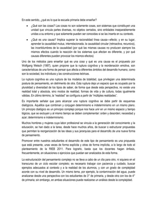 En este sentido, ¿qué es lo que la escuela primaria debe enseñar?
       ¿Qué son las cosas? Las cosas no son solamente cosas, son sistemas que constituyen una
        unidad que vincula partes diversas, no objetos cerrados, sino entidades inseparablemente
        unidas a su entorno y que solamente pueden ser conocidas si se las inserta en su contexto.
       ¿Qué es una causa? Implica superar la racionalidad línea causa---efecto; y en su lugar,
        aprender la causalidad mutua, interrelacionada, la causalidad circular (retroactiva, recursiva),
        las incertidumbres de la causalidad (por qué las mismas causas no producen siempre los
        mismos efectos cuando la reacción de los sistemas que afectan es diferente, y por qué
        causas diferentes pueden provocar los mismos efectos)
Uno de los métodos para enseñar qué es una cosa y qué es una causa es el propuesto por
Wolfgang Welsch (1997), quien propone que la ruptura cognitiva y la reordenación emotiva, son
características de una forma de pensar que afecta a diferentes ámbitos del desarrollo humano, como
son la sociedad, los individuos y las construcciones teóricas.
La ruptura cognitiva es una ruptura de los modelos de totalidad, que privilegian una determinada
postura de pensamiento, en detrimento de otra. Esta ruptura deja un espacio que es ocupado por la
pluralidad y diversidad de los tipos de saber, de forma que desde esta perspectiva, no existe una
realidad total y absoluta, sino modos de realidad, formas de vida y de cultura, todas igualmente
válidas. En último término, la “realidad” se configura a partir de “múltiples realidades”.
Es importante señalar que para alcanzar una ruptura cognitiva se debe partir de esquemas
dialógicos. Aquéllos que combinan y conjugan determinismo e indeterminismo en un mismo plano.
Un principio dialógico es un principio complejo porque nos hace unir en un mismo espacio y tiempo
lógicos, que se excluyen y al mismo tiempo se deben complementar: orden y desorden; necesidad y
azar; determinismo e indeterminismo.
Muchos hombres y mujeres cuya labor profesional se vincula a la generación del conocimiento y la
educación, se han dado a la tarea, desde hace muchos años, de buscar o estructurar propuestas
que permitan la reorganización de las ideas y sus jerarquías para el desarrollo de una nueva forma
de pensamiento.
Promover entre nuestros estudiantes el desarrollo de este tipo de pensamiento es una propuesta
que está presente, unas veces de forma explícita y otras de forma implícita, a lo largo de todo el
planteamiento de la RIEB 2011. Para lograrlo, basta que los docentes hagan énfasis,
frecuentemente, en situaciones o ejercicios que puedan ser analizados de esta forma.

La estructuración del pensamiento complejo no se lleva a cabo de un día para otro, ni siquiera en el
transcurso de un ciclo escolar completo; es necesario trabajar con paciencia y cuidado, buscar
ejemplos adecuados al contexto y a la realidad de los alumnos, y con un grado de complejidad
acorde con su nivel de desarrollo. Un mismo tema, por ejemplo, la contaminación del agua, puede
analizarse desde una perspectiva con los estudiantes de 3° de primaria, y desde otra con los de 4°
de primaria; sin embargo, en ambas situaciones puede realizarse un análisis desde la complejidad.
 