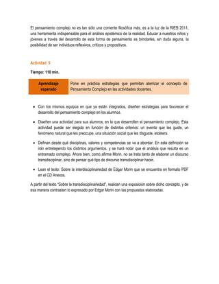 El pensamiento complejo no es tan sólo una corriente filosófica más, es a la luz de la RIEB 2011,
una herramienta indispensable para el análisis epistémico de la realidad. Educar a nuestros niños y
jóvenes a través del desarrollo de esta forma de pensamiento es brindarles, sin duda alguna, la
posibilidad de ser individuos reflexivos, críticos y propositivos.



Actividad 5

Tiempo: 110 min.

     Aprendizaje          Pone en práctica estrategias que permitan aterrizar el concepto de
      esperado            Pensamiento Complejo en las actividades docentes.



  Con los mismos equipos en que ya están integrados, diseñen estrategias para favorecer el
   desarrollo del pensamiento complejo en los alumnos.

  Diseñen una actividad para sus alumnos, en la que desarrollen el pensamiento complejo. Esta
   actividad puede ser elegida en función de distintos criterios: un evento que les guste, un
   fenómeno natural que les preocupe, una situación social que les disguste, etcétera.

  Definan desde qué disciplinas, valores y competencias se va a abordar. En esta definición se
   irán entretejiendo los distintos argumentos, y se hará notar que el análisis que resulta es un
   entramado complejo. Ahora bien, como afirma Morin, no se trata tanto de elaborar un discurso
   transdisciplinar, sino de pensar qué tipo de discurso transdisciplinar hacer.

  Lean el texto: Sobre la interdisciplinariedad de Edgar Morin que se encuentra en formato PDF
   en el CD Anexos.

A partir del texto “Sobre la transdisciplinariedad”, realicen una exposición sobre dicho concepto, y de
esa manera contrasten lo expresado por Edgar Morin con las propuestas elaboradas.
 