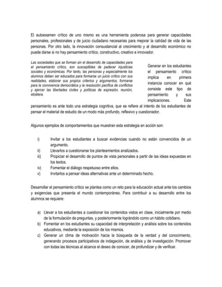 El autoexamen crítico de uno mismo es una herramienta poderosa para generar capacidades
personales, profesionales y de juicio ciudadano necesarias para mejorar la calidad de vida de las
personas. Por otro lado, la innovación consustancial al crecimiento y al desarrollo económico no
puede darse si no hay pensamiento crítico, constructivo, creativo e innovador.

Las sociedades que se forman sin el desarrollo de capacidades para
el pensamiento crítico, son susceptibles de padecer injusticias          Generar en los estudiantes
sociales y económicas. Por tanto, las personas y especialmente los       el pensamiento crítico
alumnos deben ser educados para formarse un juicio crítico con sus       implica     en     primera
realidades, elaborar sus propios criterios y argumentos, formarse
para la convivencia democrática y la resolución pacífica de conflictos
                                                                         instancia conocer en qué
y ejercer las libertades civiles y políticas de expresión, reunión,      consiste este tipo de
etcétera.                                                                pensamiento      y     sus
                                                                         implicaciones.        Este
pensamiento es ante todo una estrategia cognitiva, que se refiere al intento de los estudiantes de
pensar el material de estudio de un modo más profundo, reflexivo y cuestionador.


Algunos ejemplos de comportamientos que muestran esta estrategia en acción son:


    i)       Invitar a los estudiantes a buscar evidencias cuando no están convencidos de un
             argumento.
    ii)      Llevarlos a cuestionarse los planteamientos analizados.
    iii)     Propiciar el desarrollo de puntos de vista personales a partir de las ideas expuestas en
             los textos.
    iv)      Fomentar el diálogo respetuoso entre ellos.
    v)       Invitarlos a pensar ideas alternativas ante un determinado hecho.


Desarrollar el pensamiento crítico se plantea como un reto para la educación actual ante los cambios
y exigencias que presenta el mundo contemporáneo. Para contribuir a su desarrollo entre los
alumnos se requiere:


    a) Llevar a los estudiantes a cuestionar los contenidos vistos en clase, inicialmente por medio
       de la formulación de preguntas, y posteriormente lográndolo como un hábito cotidiano.
    b) Fomentar en los estudiantes su capacidad de interpretación y análisis sobre los contenidos
       educativos, mediante la exposición de los mismos.
    c) Generar un clima de motivación hacia la búsqueda de la verdad y del conocimiento,
       generando procesos participativos de indagación, de análisis y de investigación. Promover
       con todas las técnicas al alcance el deseo de conocer, de profundizar y de verificar.
 