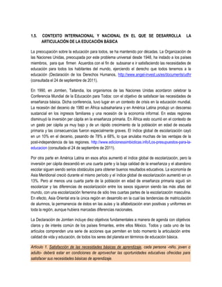 1.5.   CONTEXTO INTERNACIONAL Y NACIONAL EN EL QUE SE DESARROLLA                                 LA
       ARTICULACIÓN DE LA EDUCACIÓN BÁSICA

La preocupación sobre la educación para todos, se ha mantenido por décadas. La Organización de
las Naciones Unidas, preocupada por este problema universal desde 1948, ha instado a los países
miembros, para que firmen Acuerdos con el fin de subsanar e ir satisfaciendo las necesidades de
educación para todos los habitantes del mundo, ejerciendo el derecho que todos tenemos a la
educación (Declaración de los Derechos Humanos, http://www.angel-invest.us/es/documents/udhr
(consultada el 24 de septiembre de 2011).

En 1990, en Jomtien, Tailandia, los organismos de las Naciones Unidas acordaron celebrar la
Conferencia Mundial de la Educación para Todos: con el objetivo de satisfacer las necesidades de
enseñanza básica. Dicha conferencia, tuvo lugar en un contexto de crisis en la educación mundial.
La recesión del decenio de 1980 en África subsahariana y en América Latina produjo un descenso
sustancial en los ingresos familiares y una recesión de la economía informal. En estas regiones
disminuyó la inversión per cápita en la enseñanza primaria. En África esto ocurrió en el contexto de
un gasto per cápita ya muy bajo y de un rápido crecimiento de la población en edad de escuela
primaria y las consecuencias fueron especialmente graves. El índice global de escolarización cayó
en un 10% en el decenio, pasando de 78% a 68%, lo que anulaba muchas de las ventajas de la
post-independencia de las regiones. http://www.edicionessimbioticas.info/Los-presupuestos-para-la-
educacion (consultada el 24 de septiembre de 2011).

Por otra parte en América Latina en esos años aumentó el índice global de escolarización, pero la
inversión per cápita descendió en una cuarta parte y la baja calidad de la enseñanza y el abandono
escolar siguen siendo serios obstáculos para obtener buenos resultados educativos. La economía de
Asia Meridional creció durante el mismo período y el índice global de escolarización aumentó en un
13%. Pero al menos una cuarta parte de la población en edad de enseñanza primaria siguió sin
escolarizar y las diferencias de escolarización entre los sexos siguieron siendo las más altas del
mundo, con una escolarización femenina de sólo tres cuartas partes de la escolarización masculina.
En efecto, Asia Oriental era la única región en desarrollo en la cual las tendencias de matriculación
de alumnos, la permanencia de éstos en las aulas y la alfabetización eran positivas y uniformes en
toda la región, aunque hubiera marcadas diferencias nacionales.

La Declaración de Jomtien incluye diez objetivos fundamentales a manera de agenda con objetivos
claros y de interés común de los países firmantes, entre ellos México. Todos y cada uno de los
artículos comprenden una serie de acciones que permiten en todo momento la articulación entre
calidad de vida y educación, de todos los seres del planeta en términos de educación básica.

Artículo 1. Satisfacción de las necesidades básicas de aprendizaje, cada persona -niño, joven o
adulto- deberá estar en condiciones de aprovechar las oportunidades educativas ofrecidas para
satisfacer sus necesidades básicas de aprendizaje.
 