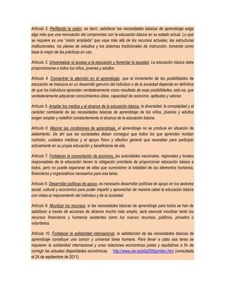 Artículo 2. Perfilando la visión, es decir, satisfacer las necesidades básicas de aprendizaje exige
algo más que una renovación del compromiso con la educación básica en su estado actual. Lo que
se requiere es una “visión ampliada” que vaya más allá de los recursos actuales, las estructuras
institucionales, los planes de estudios y los sistemas tradicionales de instrucción, tomando como
base lo mejor de las prácticas en uso.

Artículo 3. Universalizar el acceso a la educación y fomentar la equidad, La educación básica debe
proporcionarse a todos los niños, jóvenes y adultos

Artículo 4. Concentrar la atención en el aprendizaje, que el incremento de las posibilidades de
educación se traduzca en un desarrollo genuino del individuo o de la sociedad depende en definitiva
de que los individuos aprendan verdaderamente como resultado de esas posibilidades, esto es, que
verdaderamente adquieran conocimientos útiles, capacidad de raciocinio, aptitudes y valores

Artículo 5. Ampliar los medios y el alcance de la educación básica, la diversidad, la complejidad y el
carácter cambiante de las necesidades básicas de aprendizaje de los niños, jóvenes y adultos
exigen ampliar y redefinir constantemente el alcance de la educación básica.

Artículo 6. Mejorar las condiciones de aprendizaje, el aprendizaje no se produce en situación de
aislamiento. De ahí que las sociedades deban conseguir que todos los que aprenden reciban
nutrición, cuidados médicos y el apoyo físico y afectivo general que necesitan para participar
activamente en su propia educación y beneficiarse de ella.

Artículo 7. Fortalecer la concertación de acciones, las autoridades nacionales, regionales y locales
responsables de la educación tienen la obligación prioritaria de proporcionar educación básica a
todos, pero no puede esperarse de ellas que suministren la totalidad de los elementos humanos,
financieros y organizativos necesarios para esa tarea.

Artículo 8. Desarrollar políticas de apoyo, es necesario desarrollar políticas de apoyo en los sectores
social, cultural y económico para poder impartir y aprovechar de manera cabal la educación básica
con vistas al mejoramiento del individuo y de la sociedad.

Artículo 9. Movilizar los recursos, si las necesidades básicas de aprendizaje para todos se han de
satisfacer a través de acciones de alcance mucho más amplio, será esencial movilizar tanto los
recursos financieros y humanos existentes como los nuevos recursos, públicos, privados o
voluntarios.

Artículo 10. Fortalecer la solidaridad internacional, la satisfacción de las necesidades básicas de
aprendizaje constituye una común y universal tarea humana. Para llevar a cabo esa tarea se
requieren la solidaridad internacional y unas relaciones económicas justas y equitativas a fin de
corregir las actuales disparidades económicas. http://www.oei.es/efa2000jomtien.htm (consultada
el 24 de septiembre de 2011)
 