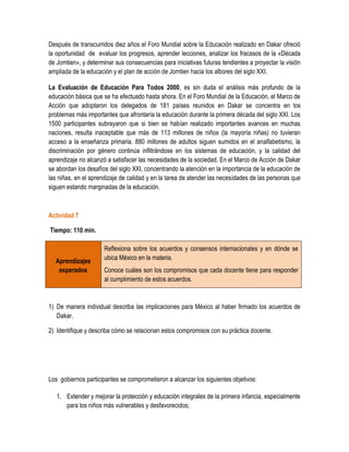 Después de transcurridos diez años el Foro Mundial sobre la Educación realizado en Dakar ofreció
la oportunidad de evaluar los progresos, aprender lecciones, analizar los fracasos de la «Década
de Jomtien», y determinar sus consecuencias para iniciativas futuras tendientes a proyectar la visión
ampliada de la educación y el plan de acción de Jomtien hacia los albores del siglo XXI.

La Evaluación de Educación Para Todos 2000, es sin duda el análisis más profundo de la
educación básica que se ha efectuado hasta ahora. En el Foro Mundial de la Educación, el Marco de
Acción que adoptaron los delegados de 181 países reunidos en Dakar se concentra en los
problemas más importantes que afrontaría la educación durante la primera década del siglo XXI. Los
1500 participantes subrayaron que si bien se habían realizado importantes avances en muchas
naciones, resulta inaceptable que más de 113 millones de niños (la mayoría niñas) no tuvieran
acceso a la enseñanza primaria. 880 millones de adultos siguen sumidos en el analfabetismo, la
discriminación por género continúa infiltrándose en los sistemas de educación, y la calidad del
aprendizaje no alcanzó a satisfacer las necesidades de la sociedad. En el Marco de Acción de Dakar
se abordan los desafíos del siglo XXI, concentrando la atención en la importancia de la educación de
las niñas, en el aprendizaje de calidad y en la tarea de atender las necesidades de las personas que
siguen estando marginadas de la educación.



Actividad 7

Tiempo: 110 min.

                      Reflexiona sobre los acuerdos y consensos internacionales y en dónde se
                      ubica México en la materia.
  Aprendizajes
   esperados          Conoce cuáles son los compromisos que cada docente tiene para responder
                      al cumplimiento de estos acuerdos.



1) De manera individual describa las implicaciones para México al haber firmado los acuerdos de
   Dakar.

2) Identifique y describa cómo se relacionan estos compromisos con su práctica docente.




Los gobiernos participantes se comprometieron a alcanzar los siguientes objetivos:

   1. Extender y mejorar la protección y educación integrales de la primera infancia, especialmente
      para los niños más vulnerables y desfavorecidos;
 