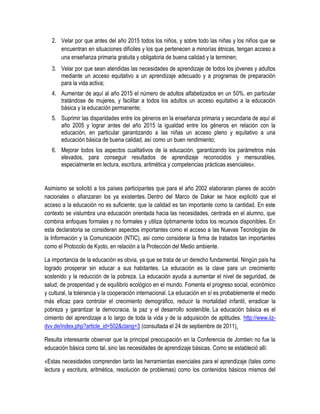 2. Velar por que antes del año 2015 todos los niños, y sobre todo las niñas y los niños que se
      encuentran en situaciones difíciles y los que pertenecen a minorías étnicas, tengan acceso a
      una enseñanza primaria gratuita y obligatoria de buena calidad y la terminen;
   3. Velar por que sean atendidas las necesidades de aprendizaje de todos los jóvenes y adultos
      mediante un acceso equitativo a un aprendizaje adecuado y a programas de preparación
      para la vida activa;
   4. Aumentar de aquí al año 2015 el número de adultos alfabetizados en un 50%, en particular
      tratándose de mujeres, y facilitar a todos los adultos un acceso equitativo a la educación
      básica y la educación permanente;
   5. Suprimir las disparidades entre los géneros en la enseñanza primaria y secundaria de aquí al
      año 2005 y lograr antes del año 2015 la igualdad entre los géneros en relación con la
      educación, en particular garantizando a las niñas un acceso pleno y equitativo a una
      educación básica de buena calidad, así como un buen rendimiento;
   6. Mejorar todos los aspectos cualitativos de la educación, garantizando los parámetros más
      elevados, para conseguir resultados de aprendizaje reconocidos y mensurables,
      especialmente en lectura, escritura, aritmética y competencias prácticas esenciales».


Asimismo se solicitó a los países participantes que para el año 2002 elaboraran planes de acción
nacionales o afianzaran los ya existentes. Dentro del Marco de Dakar se hace explicitó que el
acceso a la educación no es suficiente; que la calidad es tan importante como la cantidad. En este
contexto se vislumbra una educación orientada hacia las necesidades, centrada en el alumno, que
combina enfoques formales y no formales y utiliza óptimamente todos los recursos disponibles. En
esta declaratoria se consideran aspectos importantes como el acceso a las Nuevas Tecnologías de
la Información y la Comunicación (NTIC), así como considerar la firma de tratados tan importantes
como el Protocolo de Kyoto, en relación a la Protección del Medio ambiente.

La importancia de la educación es obvia, ya que se trata de un derecho fundamental. Ningún país ha
logrado prosperar sin educar a sus habitantes. La educación es la clave para un crecimiento
sostenido y la reducción de la pobreza. La educación ayuda a aumentar el nivel de seguridad, de
salud, de prosperidad y de equilibrio ecológico en el mundo. Fomenta el progreso social, económico
y cultural, la tolerancia y la cooperación internacional. La educación en sí es probablemente el medio
más eficaz para controlar el crecimiento demográfico, reducir la mortalidad infantil, erradicar la
pobreza y garantizar la democracia, la paz y el desarrollo sostenible. La educación básica es el
cimiento del aprendizaje a lo largo de toda la vida y de la adquisición de aptitudes. http://www.iiz-
dvv.de/index.php?article_id=502&clang=3 (consultada el 24 de septiembre de 2011).

Resulta interesante observar que la principal preocupación en la Conferencia de Jomtien no fue la
educación básica como tal, sino las necesidades de aprendizaje básicas. Como se estableció allí:

«Estas necesidades comprenden tanto las herramientas esenciales para el aprendizaje (tales como
lectura y escritura, aritmética, resolución de problemas) como los contenidos básicos mismos del
 
