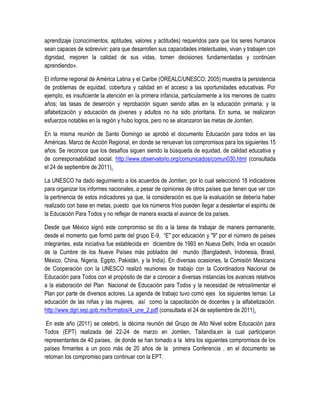 aprendizaje (conocimientos, aptitudes, valores y actitudes) requeridos para que los seres humanos
sean capaces de sobrevivir; para que desarrollen sus capacidades intelectuales, vivan y trabajen con
dignidad, mejoren la calidad de sus vidas, tomen decisiones fundamentadas y continúen
aprendiendo».

El informe regional de América Latina y el Caribe (OREALC/UNESCO: 2005) muestra la persistencia
de problemas de equidad, cobertura y calidad en el acceso a las oportunidades educativas. Por
ejemplo, es insuficiente la atención en la primera infancia, particularmente a los menores de cuatro
años; las tasas de deserción y reprobación siguen siendo altas en la educación primaria; y la
alfabetización y educación de jóvenes y adultos no ha sido prioritaria. En suma, se realizaron
esfuerzos notables en la región y hubo logros, pero no se alcanzaron las metas de Jomtien.

En la misma reunión de Santo Domingo se aprobó el documento Educación para todos en las
Américas. Marco de Acción Regional, en donde se renuevan los compromisos para los siguientes 15
años. Se reconoce que los desafíos siguen siendo la búsqueda de equidad, de calidad educativa y
de corresponsabilidad social. http://www.observatorio.org/comunicados/comun030.html (consultada
el 24 de septiembre de 2011).

La UNESCO ha dado seguimiento a los acuerdos de Jomtien, por lo cual seleccionó 18 indicadores
para organizar los informes nacionales, a pesar de opiniones de otros países que tienen que ver con
la pertinencia de estos indicadores ya que, la consideración es que la evaluación se debería haber
realizado con base en metas, puesto que los números fríos pueden llegar a desalentar el espíritu de
la Educación Para Todos y no reflejar de manera exacta el avance de los países.

Desde que México signó este compromiso se dio a la tarea de trabajar de manera permanente,
desde el momento que formó parte del grupo E-9, “E" por educación y "9" por el número de países
integrantes, esta iniciativa fue establecida en diciembre de 1993 en Nueva Delhi, India en ocasión
de la Cumbre de los Nueve Países más poblados del mundo (Bangladesh, Indonesia, Brasil,
México, China, Nigeria, Egipto, Pakistán, y la India). En diversas ocasiones, la Comisión Mexicana
de Cooperación con la UNESCO realizó reuniones de trabajo con la Coordinadora Nacional de
Educación para Todos con el propósito de dar a conocer a diversas instancias los avances relativos
a la elaboración del Plan Nacional de Educación para Todos y la necesidad de retroalimentar el
Plan por parte de diversos actores. La agenda de trabajo tuvo como ejes los siguientes temas: La
educación de las niñas y las mujeres, así como la capacitación de docentes y la alfabetización.
http://www.dgri.sep.gob.mx/formatos/4_une_2.pdf (consultada el 24 de septiembre de 2011).

 En este año (2011) se celebró, la décima reunión del Grupo de Alto Nivel sobre Educación para
Todos (EPT) realizada del 22-24 de marzo en Jomtien, Tailandia,en la cual participaron
representantes de 40 países, de donde se han tomado a la letra los siguientes compromisos de los
países firmantes a un poco más de 20 años de la primera Conferencia , en el documento se
retoman los compromiso para continuar con la EPT.
 