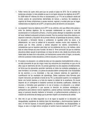 1. Faltan menos de cuatro años para que se cumpla el plazo de 2015. De no cambiar las
   tendencias actuales, lo más probable es que no se logren alcanzar los objetivos de la EPT.
   En 2008 había 67 millones de niños no escolarizados y un 17% de la población adulta del
   mundo carecía de conocimientos elementales de lectura y escritura. Se establece la
   urgencia de firmes compromisos a escala nacional, regional y mundial para que se hagan
   realidad todos los objetivos de la EPT y el ejercicio pleno del derecho a la educación.

2. La progresión hacia los objetivos de la EPT no es uniforme, sino que difiere entre países y
   entre los distintos objetivos. Se ha avanzado notablemente en cuanto al nivel de
   escolarización en la educación primaria, y muchos países albergan la expectativa razonable
   de hacer realidad la educación primaria universal. Pero los avances hacia otros objetivos, en
   especial la atención y educación de la primera infancia, el aprendizaje de jóvenes y adultos,
   la educación y formación técnica y profesional, la igualdad entre los sexos y la
   alfabetización, así como la calidad de la educación, resultan mucho más modestos. Es
   preciso que los niños, jóvenes y adultos adquieran los valores, conocimientos y
   competencias que se requieren para lidiar con los problemas de hoy y de mañana, sobre
   todo en estos tiempos de crisis mundial. Se tiene la firme convicción de que los sistemas
   educativos deben apoyar el aprendizaje a lo largo de toda la vida, desde los primeros años
   hasta todas las fases de la vida adulta, con transiciones suaves entre el hogar y la escuela,
   entre los sucesivos niveles educativos y entre la escuela y el mundo laboral.

3. El acceso a la educación y la calidad de ésta son dos aspectos inextricablemente unidos, y
   se está consciente de que de ningún modo hay soluciones de compromiso en que uno de
   ellos vaya en detrimento del otro. Es preciso garantizar los dos aspectos simultáneamente,
   de forma que los educandos aprendan realmente en todos los contextos pedagógicos, ya
   sean formales o no formales. Los planes de estudios deben corresponder a las necesidades
   de los alumnos y a su diversidad, y hay que instaurar sistemas de supervisión y
   cuantificación de los resultados del aprendizaje. Deben explorarse otras fórmulas para
   impartir instrucción, por ejemplo a través de las TIC. La educación superior y la investigación
   tienen una función decisiva a la hora de mejorar la calidad de la enseñanza. Es crucial
   disponer de un contingente lo bastante numeroso de docentes cualificados, dotados de
   recursos y motivados para garantizar a la vez el acceso a la educación y su calidad.
   Instamos a los gobiernos a que asuman la dirección de procesos estratégicos y
   participativos para elaborar marcos legislativos y aplicar políticas nacionales integradas de
   apoyo al personal docente mediante la formación, el perfeccionamiento profesional y la
   creación de condiciones de trabajo que le permitan impartir una enseñanza de calidad.

4. Otro reto al que se debe responder es el de lograr la equidad en la educación. Las
   desigualdades resultantes de distintos tipos de desventajas y discriminaciones ligadas al
   sexo, el nivel de ingresos, la situación geográfica, la nacionalidad, las discapacidades, la
   lengua, la raza o el origen étnico complican el camino hacia la realización de la EPT. Las
 