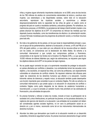 niñas y mujeres siguen afrontando importantes obstáculos: en el 2008, cerca de dos tercios
    de los 796 millones de adultos sin conocimientos elementales de lectura y escritura eran
    mujeres. Los estereotipos y las disparidades sexistas, sobre todo en la educación
    secundaria, reproducen las injusticias sociales y económicas y afectan
    desproporcionadamente tanto la capacidad de las niñas de ganar un salario como el
    progreso del país en cuanto a resultados sanitarios y educativos globales. Por añadidura, los
    matrimonios precoces, el VIH/SIDA y la persistencia del trabajo infantil también impiden a los
    países alcanzar los objetivos de la EPT. El compromiso es reforzar las medidas que han
    deparado buenos resultados, como las transferencias de efectivo o la alimentación escolar,
    a buscar fórmulas novedosas para los programas de protección social y a movilizar recursos
    para todo ello.

5. Se insta a los gobiernos de los países, en los que recae la responsabilidad principal, a que,
   con el apoyo de los parlamentarios, destinen a la educación, al menos, un 6% del PIB y/o un
   20% del gasto público, y a que velen por una utilización de los recursos eficaz en relación
   con los costos, en consonancia con la declaración de Addis Abeba. Se exhorta a la
   comunidad internacional a que cumpla sus compromisos políticos y financieros,
   comprendido el de reponer los fondos de la Iniciativa Vía Rápida (IVR), y a que aporte los
   16.000 millones de dólares faltantes que, según las estimaciones, se requieren para lograr
   los objetivos básicos de la EPT en los países de bajos ingresos.

6. No se puede seguir cerrando los ojos a la apremiante necesidad de proteger la educación
   en países afectados por conflictos o desastres. Los combatientes toman las escuelas como
   objetivo, y los escolares, en especial las niñas, así como las profesoras, son especialmente
   vulnerables en situaciones de conflicto violento. Se requieren sistemas más eficaces para
   vigilar las violaciones de los derechos humanos que afectan a la educación. Cuando
   transmite valores de tolerancia y respeto mutuo, la educación también puede desempeñar
   una función importante para consolidar la paz en contextos frágiles. Por ello se exhorta a la
   comunidad internacional a que preste apoyo a la educación en situaciones de conflicto o
   contextos frágiles como parte integrante de las labores de asistencia humanitaria y
   reconstrucción, y a que le conceda un carácter mucho más prioritario en las solicitudes de
   financiación y las actividades de ejecución.

7. Es preciso fomentar y reforzar a todos los niveles, incluido el local, la participación de la
   sociedad civil y otros interlocutores, en particular los jóvenes, en los procesos decisorios y la
   vigilancia del ejercicio del derecho a la educación. Las entidades de la sociedad civil deben
   ser consideradas agentes sociales legítimos, no en vano la participación social es un
   derecho en y por sí mismo, reconocido como tal en los instrumentos internacionales de
   derechos humanos.

8. Abundan los datos que demuestran que invertir en la educación revierte en un desarrollo
   sostenible y fomenta la seguridad humana. Es preciso reconocer plenamente el lugar central
 