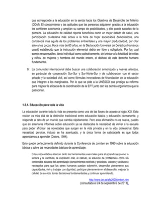 que corresponde a la educación en la senda hacia los Objetivos de Desarrollo del Milenio
       (ODM). El conocimiento y las aptitudes que las personas adquieren gracias a la educación
       les confieren autonomía y amplían su campo de posibilidades, y ello puede sacarlas de la
       pobreza. La educación de calidad reporta beneficios como un mejor estado de salud, una
       participación ciudadana más activa a la hora de forjar sociedades democráticas, una
       conciencia más aguda de los problemas ambientales y una mayor productividad, por citar
       sólo unos pocos. Hace más de 60 años, en la Declaración Universal de Derechos Humanos
       quedó establecido que la instrucción elemental debía ser libre y obligatoria. Por los cual
       somos responsables, tanto individual como colectivamente, de brindar a la totalidad de niñas
       y niños, de mujeres y hombres del mundo entero, el disfrute de este derecho humano
       fundamental.

   9. La comunidad internacional debe buscar una colaboración armonizada y nuevas alianzas,
      en particular de cooperación Sur‐Sur y Sur‐Norte‐Sur y de colaboración con el sector
      privado y la sociedad civil, así como fórmulas innovadoras de financiación de la educación
      que integren a los marginados. Por lo que se pide a la UNESCO que prosiga su reforma
      para mejorar la eficacia de la coordinación de la EPT junto con los demás organismos que la
      patrocinan.



1.5.1. Educación para toda la vida

La educación durante toda la vida se presenta como una de las llaves de acceso al siglo XXI. Esta
noción va más allá de la distinción tradicional entre educación básica y educación permanente, y
responde al reto de un mundo que cambia rápidamente. Pero esta afirmación no es nueva, puesto
que en anteriores informes sobre educación ya se destacaba la necesidad de volver a la escuela
para poder afrontar las novedades que surgen en la vida privada y en la vida profesional. Esta
necesidad persiste, incluso se ha acentuado, y la única forma de satisfacerla es que todos
aprendamos a aprender (Delors, 1994).

Esto quedó perfectamente definido durante la Conferencia de Jomtien en 1990 sobre la educación
básica y sobre las necesidades básicas de aprendizaje:

       Estas necesidades abarcan tanto las herramientas esenciales para el aprendizaje (como la
       lectura y la escritura, la expresión oral, el cálculo, la solución de problemas) como los
       contenidos básicos del aprendizaje (conocimientos teóricos y prácticos, valores y actitudes)
       necesarios para que los seres humanos puedan sobrevivir, desarrollar plenamente sus
       capacidades, vivir y trabajar con dignidad, participar plenamente en el desarrollo, mejorar la
       calidad de su vida, tomar decisiones fundamentadas y continuar aprendiendo.

                                                              http://www.oei.es/efa2000jomtien.htm
                                                      (consultada el 24 de septiembre de 2011).
 