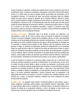Aunque el estudio sin aplicación inmediata esté cediendo terreno frente al predomino actual de los
conocimientos útiles, la tendencia a prolongar la escolaridad e incrementar el tiempo libre debería
permitir a un número cada vez mayor de adultos apreciar las bondades del conocimiento y de la
investigación individual--. El incremento del saber, que permite comprender mejor las múltiples
facetas del propio entorno, favorece el despertar de la curiosidad intelectual, estimula el sentido
crítico y permite descifrar la realidad, adquiriendo al mismo tiempo una autonomía de juicio. Desde
esa perspectiva, insistimos en ello, es fundamental que cada niño, donde quiera que esté, pueda
acceder de manera adecuada al razonamiento científico y convertirse para toda la vida en un “amigo
de la ciencia” en los niveles de enseñanza secundaria y superior, la formación inicial debe
proporcionar a todos los alumnos los instrumentos, conceptos y modos de referencia resultantes del
progreso científico y de los paradigmas del época.

Aprender a vivir juntos. Conociendo mejor a los demás, su historia, sus tradiciones y su
espiritualidad y, a partir de ahí, crear un espíritu nuevo que impulse la realización de proyectos
comunes o la solución inteligente y pacífica de los inevitables conflictos, sin duda, este aprendizaje
constituye una de las principales empresas de la educación contemporánea. A menudo, la violencia
que impera en el mundo contradice la esperanza que algunos habían depositado en el progreso de
la humanidad. La historia humana siempre ha sido conflictiva, pero hay elementos nuevos que
acentúan el riesgo, en particular el extraordinario potencial de autodestrucción que la humanidad
misma ha creado durante el siglo XX. A través de los medios de comunicación masiva, la opinión
pública se convierte en observadora impotente, y hasta en rehén, de quienes generan o mantienen
vivos los conflictos. Hasta el momento, la educación no ha podido hacer mucho para modificar esta
situación. ¿Sería posible concebir una educación que permitiera evitar los conflictos o solucionarlos
de manera pacífica, fomentando el conocimiento de los demás, de sus culturas y espiritualidad?

La idea de enseñar la no-violencia en la escuela es loable, aunque solo sea un instrumento entre
varios para combatir los prejuicios que llevan al enfrentamiento. Es una tarea ardua, ya que, como
es natural, los seres humanos tienden a valorar en exceso sus cualidades y las del grupo al que
pertenecen y a alimentar prejuicios desfavorables hacia los demás. La actual atmósfera competitiva
imperante en la actividad económica de cada nación y, sobre todo a nivel internacional, tiende
además a privilegiar el espíritu de competencia y el éxito individual. De hecho, esa competencia da
lugar a una guerra económica despiadada y provoca tensiones entre los poseedores y los
desposeídos que fracturan las naciones y el mundo y exacerban las rivalidades históricas. Es de
lamentar que, a veces, la educación contribuya a mantener ese clima al interpretar de manera
errónea la idea de emulación.

Aprender a Ser. La educación debe contribuir al desarrollo global de cada persona: cuerpo y
mente, inteligencia, sensibilidad, sentido estético, responsabilidad individual, espiritualidad. Todos
los seres humanos deben estar en condiciones, en particular gracias a la educación recibida en su
juventud, de dotarse de un pensamiento autónomo y crítico y de elaborar un juicio propio, para
determinar por sí mismos qué deben hacer en las diferentes circunstancias de la vida.
 