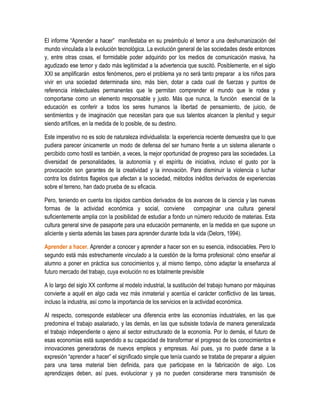 El informe “Aprender a hacer” manifestaba en su preámbulo el temor a una deshumanización del
mundo vinculada a la evolución tecnológica. La evolución general de las sociedades desde entonces
y, entre otras cosas, el formidable poder adquirido por los medios de comunicación masiva, ha
agudizado ese temor y dado más legitimidad a la advertencia que suscitó. Posiblemente, en el siglo
XXI se amplificarán estos fenómenos, pero el problema ya no será tanto preparar a los niños para
vivir en una sociedad determinada sino, más bien, dotar a cada cual de fuerzas y puntos de
referencia intelectuales permanentes que le permitan comprender el mundo que le rodea y
comportarse como un elemento responsable y justo. Más que nunca, la función esencial de la
educación es conferir a todos los seres humanos la libertad de pensamiento, de juicio, de
sentimientos y de imaginación que necesitan para que sus talentos alcancen la plenitud y seguir
siendo artífices, en la medida de lo posible, de su destino.

Este imperativo no es solo de naturaleza individualista: la experiencia reciente demuestra que lo que
pudiera parecer únicamente un modo de defensa del ser humano frente a un sistema alienante o
percibido como hostil es también, a veces, la mejor oportunidad de progreso para las sociedades. La
diversidad de personalidades, la autonomía y el espíritu de iniciativa, incluso el gusto por la
provocación son garantes de la creatividad y la innovación. Para disminuir la violencia o luchar
contra los distintos flagelos que afectan a la sociedad, métodos inéditos derivados de experiencias
sobre el terreno, han dado prueba de su eficacia.

Pero, teniendo en cuenta los rápidos cambios derivados de los avances de la ciencia y las nuevas
formas de la actividad económica y social, conviene compaginar una cultura general
suficientemente amplia con la posibilidad de estudiar a fondo un número reducido de materias. Esta
cultura general sirve de pasaporte para una educación permanente, en la medida en que supone un
aliciente y sienta además las bases para aprender durante toda la vida (Delors, 1994).

Aprender a hacer. Aprender a conocer y aprender a hacer son en su esencia, indisociables. Pero lo
segundo está más estrechamente vinculado a la cuestión de la forma profesional: cómo enseñar al
alumno a poner en práctica sus conocimientos y, al mismo tiempo, cómo adaptar la enseñanza al
futuro mercado del trabajo, cuya evolución no es totalmente previsible

A lo largo del siglo XX conforme al modelo industrial, la sustitución del trabajo humano por máquinas
convierte a aquél en algo cada vez más inmaterial y acentúa el carácter conflictivo de las tareas,
incluso la industria, así como la importancia de los servicios en la actividad económica.

Al respecto, corresponde establecer una diferencia entre las economías industriales, en las que
predomina el trabajo asalariado, y las demás, en las que subsiste todavía de manera generalizada
el trabajo independiente o ajeno al sector estructurado de la economía. Por lo demás, el futuro de
esas economías está suspendido a su capacidad de transformar el progreso de los conocimientos e
innovaciones generadoras de nuevos empleos y empresas. Así pues, ya no puede darse a la
expresión “aprender a hacer” el significado simple que tenía cuando se trataba de preparar a alguien
para una tarea material bien definida, para que participase en la fabricación de algo. Los
aprendizajes deben, así pues, evolucionar y ya no pueden considerarse mera transmisión de
 