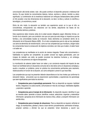 comunicación allá donde existen, todo ello puede contribuir al desarrollo personal e intelectual del
alumno. Es aquí donde los conocimientos básicos, lectura, escritura y cálculo, tendrán su pleno
significado. La combinación de la enseñanza tradicional con enfoques extraescolares debe permitir
al niño acceder a las tres dimensiones de la educación, es decir, la ética y cultural, la científica y
tecnológica, y la económica y social.

Dicho de otro modo, la educación es también una experiencia social, en la que el niño va
conociéndose, enriqueciendo sus relaciones con los demás, adquiriendo las bases de los
conocimientos teóricos y prácticos.

Esta experiencia debe iniciarse antes de la edad escolar obligatoria según diferentes formas, en
función de la situación, pero una condición sine qua non para que esto tenga un impacto es que las
familias y las comunidades locales se involucren. Estos elementos se consideran dentro de la
Articulación de la Educación Básica (AEB). En el rubro competencias para la vida se han planteado
una serie de elementos de transformación, como son las competencias que movilizan y dirigen todos
los componentes hacia la consecución de objetivos concretos; son más que el saber, el saber hacer
o el saber ser.

Las competencias se manifiestan en la acción de manera integrada. Poseer sólo conocimientos o
habilidades no significa ser competente: se pueden conocer las reglas gramaticales, pero ser
incapaz de redactar una carta; se pueden enumerar los derechos humanos y, sin embargo,
discriminar a las personas con alguna discapacidad.

La movilización de saberes (saber hacer con saber y con conciencia respecto del impacto de ese
hacer) se manifiesta tanto en situaciones comunes de la vida diaria como en situaciones complejas y
ayuda a visualizar un problema, poner en práctica los conocimientos pertinentes para resolverlo,
reestructurarlos en función de la situación, así como extrapolar o prever lo que hace falta.

Las competencias que aquí se presentan deberán desarrollarse en los tres niveles que conforman la
educación básica, procurando que se proporcionen oportunidades y experiencias de aprendizaje
que sean significativas para todos los alumnos.

    • Competencias para el aprendizaje permanente. Para su desarrollo se requiere: habilidad
    lectora, integrarse a la cultura escrita, comunicarse en más de una lengua, habilidades digitales
    y aprender a aprender.

    • Competencias para el manejo de la información. Su desarrollo requiere: identificar lo que
    se necesita saber; aprender a buscar; identificar, evaluar, seleccionar, organizar y sistematizar
    información; apropiarse de la información de manera crítica, utilizar y compartir información con
    sentido ético.

    • Competencias para el manejo de situaciones. Para su desarrollo se requiere: enfrentar el
    riesgo, la incertidumbre, plantear y llevar a buen término procedimientos; administrar el tiempo,
    propiciar cambios y afrontar los que se presenten; tomar decisiones y asumir sus
 