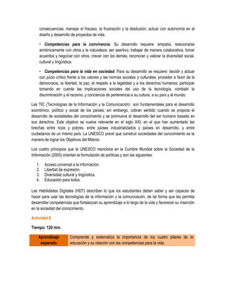 consecuencias; manejar el fracaso, la frustración y la desilusión; actuar con autonomía en el
    diseño y desarrollo de proyectos de vida.

    • Competencias para la convivencia. Su desarrollo requiere: empatía, relacionarse
    armónicamente con otros y la naturaleza; ser asertivo; trabajar de manera colaborativa; tomar
    acuerdos y negociar con otros; crecer con los demás; reconocer y valorar la diversidad social,
    cultural y lingüística.

    • Competencias para la vida en sociedad. Para su desarrollo se requiere: decidir y actuar
    con juicio crítico frente a los valores y las normas sociales y culturales; proceder a favor de la
    democracia, la libertad, la paz, el respeto a la legalidad y a los derechos humanos; participar
    tomando en cuenta las implicaciones sociales del uso de la tecnología, combatir la
    discriminación y el racismo, y conciencia de pertenencia a su cultura, a su país y al mundo.

Las TIC (Tecnologías de la Información y la Comunicación) son fundamentales para el desarrollo
económico, político y social de los países; sin embargo, cobran sentido cuando se propicia el
desarrollo de sociedades del conocimiento y se promueve el desarrollo del ser humano basado en
sus derechos. Este objetivo se vuelve relevante en el siglo XXI, en el que han aumentado las
brechas entre ricos y pobres, entre países industrializados y países en desarrollo, y entre
ciudadanos de un mismo país. La UNESCO prevé que construir sociedades del conocimiento es la
manera de lograr los Objetivos del Milenio.

Los cuatro principios que la UNESCO menciona en la Cumbre Mundial sobre la Sociedad de la
Información (2005) orientan la formulación de políticas y son las siguientes:

   1.   Acceso universal a la información.
   2.   Libertad de expresión.
   3.   Diversidad cultural y lingüística.
   4.   Educación para todos.

Las Habilidades Digitales (HDT) describen lo que los estudiantes deben saber y ser capaces de
hacer para usar las tecnologías de la información y la comunicación, de tal forma que les permita
desarrollar competencias que fortalezcan su aprendizaje a lo largo de la vida y favorecer su inserción
en la sociedad del conocimiento.

Actividad 8

Tiempo: 120 min.

    Aprendizaje         Comprende y sistematiza la importancia de los cuatro pilares de la
     esperado           educación y su relación con las competencias para la vida.
 