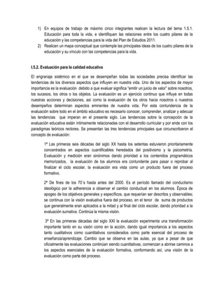 1) En equipos de trabajo de máximo cinco integrantes realicen la lectura del tema 1.5.1.
       Educación para toda la vida, e identifiquen las relaciones entre los cuatro pilares de la
       educación y las competencias para la vida del Plan de Estudios 2011.
    2) Realicen un mapa conceptual que contemple las principales ideas de los cuatro pilares de la
       educación y su vínculo con las competencias para la vida.


I.5.2. Evaluación para la calidad educativa

El engranaje sistémico en el que se desempeñan todas las sociedades precisa identificar las
tendencias de los diversos aspectos que influyen en nuestra vida. Uno de los aspectos de mayor
importancia es la evaluación debido a que evaluar significa “emitir un juicio de valor” sobre nosotros,
los sucesos, los otros o los objetos. La evaluación es un ejercicio continuo que influye en todas
nuestras acciones y decisiones, así como la evaluación de los otros hacia nosotros o nuestros
desempeños determinan aspectos eminentes de nuestra vida. Por esta contundencia de la
evaluación sobre todo en el ámbito educativo es necesario conocer, comprender, analizar y adecuar
las tendencias que imperan en el presente siglo. Las tendencias sobre la concepción de la
evaluación educativa están íntimamente relacionadas con el desarrollo curricular y por ende con los
paradigmas teóricos rectores. Se presentan las tres tendencias principales que circunscribieron el
concepto de evaluación:

        1ª Las primeras seis décadas del siglo XX hasta los setentas estuvieron prioritariamente
        concentrados en aspectos cuantificables heredados del positivismo y la psicometría.
        Evaluación y medición eran sinónimos dando prioridad a los contenidos programáticos
        memorizados, la evaluación de los alumnos era contundente para pasar o reprobar al
        finalizar el ciclo escolar, la evaluación era vista como un producto fuera del proceso
        formativo.

        2ª De fines de los 70´s hasta antes del 2000. Es el período llamado del conductismo
        ideológico por la adherencia a observar el cambio conductual en los alumnos. Época de
        apogeo de los objetivos generales y específicos, que requerían ser descritos y observables;
        se continua con la visión evaluativa fuera del proceso, en el tenor de suma de productos
        que generalmente eran aplicados a la mitad y al final del ciclo escolar, dando prioridad a la
        evaluación sumativa. Continúa la misma visión.

         3ª En las primeras décadas del siglo XXI la evaluación experimenta una transformación
        importante tanto en su visión como en la acción, dando igual importancia a los aspectos
        tanto cualitativos como cuantitativos considerados como parte esencial del proceso de
        enseñanza/aprendizaje. Cambio que se observa en las aulas, ya que a pesar de que
        oficialmente las evaluaciones continúan siendo cuantitativas, comienzan a abrirse caminos a
        los aspectos esenciales de la evaluación formativa, conformando así, una visión de la
        evaluación como parte del proceso.
 