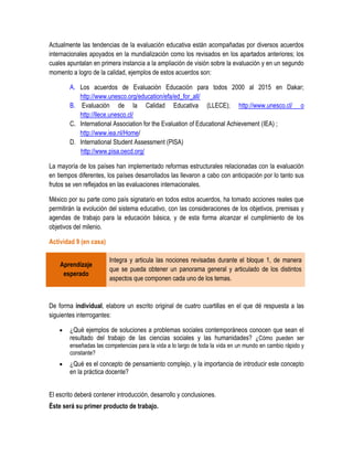 Actualmente las tendencias de la evaluación educativa están acompañadas por diversos acuerdos
internacionales apoyados en la mundialización como los revisados en los apartados anteriores; los
cuales apuntalan en primera instancia a la ampliación de visión sobre la evaluación y en un segundo
momento a logro de la calidad, ejemplos de estos acuerdos son:

        A. Los acuerdos de Evaluación Educación para todos 2000 al 2015 en Dakar;
           http://www.unesco.org/education/efa/ed_for_all/
        B. Evaluación de la Calidad Educativa (LLECE); http://www.unesco.cl/ o
           http://llece.unesco.cl/
        C. International Association for the Evaluation of Educational Achievement (IEA) ;
           http://www.iea.nl/Home/
        D. International Student Assessment (PISA)
           http://www.pisa.oecd.org/

La mayoría de los países han implementado reformas estructurales relacionadas con la evaluación
en tiempos diferentes, los países desarrollados las llevaron a cabo con anticipación por lo tanto sus
frutos se ven reflejados en las evaluaciones internacionales.

México por su parte como país signatario en todos estos acuerdos, ha tomado acciones reales que
permitirán la evolución del sistema educativo, con las consideraciones de los objetivos, premisas y
agendas de trabajo para la educación básica, y de esta forma alcanzar el cumplimiento de los
objetivos del milenio.

Actividad 9 (en casa)

                        Integra y articula las nociones revisadas durante el bloque 1, de manera
    Aprendizaje
                        que se pueda obtener un panorama general y articulado de los distintos
     esperado
                        aspectos que componen cada uno de los temas.


De forma individual, elabore un escrito original de cuatro cuartillas en el que dé respuesta a las
siguientes interrogantes:

       ¿Qué ejemplos de soluciones a problemas sociales contemporáneos conocen que sean el
        resultado del trabajo de las ciencias sociales y las humanidades? ¿Cómo pueden ser
        enseñadas las competencias para la vida a lo largo de toda la vida en un mundo en cambio rápido y
        constante?
       ¿Qué es el concepto de pensamiento complejo, y la importancia de introducir este concepto
        en la práctica docente?


El escrito deberá contener introducción, desarrollo y conclusiones.
Éste será su primer producto de trabajo.
 