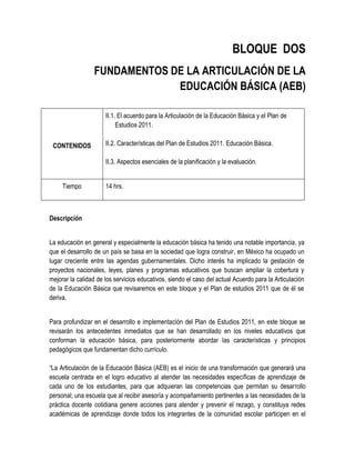 BLOQUE DOS
                 FUNDAMENTOS DE LA ARTICULACIÓN DE LA
                              EDUCACIÓN BÁSICA (AEB)

                      II.1. El acuerdo para la Articulación de la Educación Básica y el Plan de
                           Estudios 2011.

 CONTENIDOS           II.2. Características del Plan de Estudios 2011. Educación Básica.

                      II.3. Aspectos esenciales de la planificación y la evaluación.


     Tiempo           14 hrs.



Descripción


La educación en general y especialmente la educación básica ha tenido una notable importancia, ya
que el desarrollo de un país se basa en la sociedad que logra construir, en México ha ocupado un
lugar creciente entre las agendas gubernamentales. Dicho interés ha implicado la gestación de
proyectos nacionales, leyes, planes y programas educativos que buscan ampliar la cobertura y
mejorar la calidad de los servicios educativos, siendo el caso del actual Acuerdo para la Articulación
de la Educación Básica que revisaremos en este bloque y el Plan de estudios 2011 que de él se
deriva.


Para profundizar en el desarrollo e implementación del Plan de Estudios 2011, en este bloque se
revisarán los antecedentes inmediatos que se han desarrollado en los niveles educativos que
conforman la educación básica, para posteriormente abordar las características y principios
pedagógicos que fundamentan dicho currículo.

“La Articulación de la Educación Básica (AEB) es el inicio de una transformación que generará una
escuela centrada en el logro educativo al atender las necesidades específicas de aprendizaje de
cada uno de los estudiantes, para que adquieran las competencias que permitan su desarrollo
personal; una escuela que al recibir asesoría y acompañamiento pertinentes a las necesidades de la
práctica docente cotidiana genere acciones para atender y prevenir el rezago, y constituya redes
académicas de aprendizaje donde todos los integrantes de la comunidad escolar participen en el
 