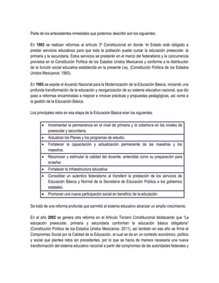 Parte de los antecedentes inmediatos que podemos describir son los siguientes:

En 1993 se realizan reformas al artículo 3º Constitucional en donde “el Estado está obligado a
prestar servicios educativos para que toda la población pueda cursar la educación preescolar, la
primaria y la secundaria. Estos servicios se prestarán en el marco del federalismo y la concurrencia
previstos en la Constitución Política de los Estados Unidos Mexicanos y conforme a la distribución
de la función social educativa establecida en la presente Ley. (Constitución Política de los Estados
Unidos Mexicanos: 1993).

En 1993 se expide el Acuerdo Nacional para la Modernización de la Educación Básica, iniciando una
profunda transformación de la educación y reorganización de su sistema educativo nacional, que dio
paso a reformas encaminadas a mejorar e innovar prácticas y propuestas pedagógicas, así como a
la gestión de la Educación Básica.

Los principales retos en esa etapa de la Educación Básica eran los siguientes:

          Incrementar la permanencia en el nivel de primaria y la cobertura en los niveles de
           preescolar y secundaria.
          Actualizar los Planes y los programas de estudio.
          Fortalecer la capacitación y actualización permanente de las maestras y los
           maestros.
          Reconocer y estimular la calidad del docente, entendida como su preparación para
           enseñar.
          Fortalecer la infraestructura educativa
          Consolidar un autentico federalismo al transferir la prestación de los servicios de
           Educación Básica y Normal de la Secretaría de Educación Pública a los gobiernos
           estatales.
          Promover una nueva participación social en beneficio de la educación.

Se trató de una reforma profunda que permitió al sistema educativo alcanzar un amplio crecimiento.

En el año 2002 se genera otra reforma en el Artículo Tercero Constitucional destacando que “La
educación preescolar, primaria y secundaria conforman la educación básica obligatoria”
(Constitución Política de los Estados Unidos Mexicanos: 2011), así también en ese año se firma el
Compromiso Social por la Calidad de la Educación, el cual se da en un contexto económico, político
y social que plantea retos sin precedentes, por lo que se hacía de manera necesaria una nueva
transformación del sistema educativo nacional a partir del compromiso de las autoridades federales y
 