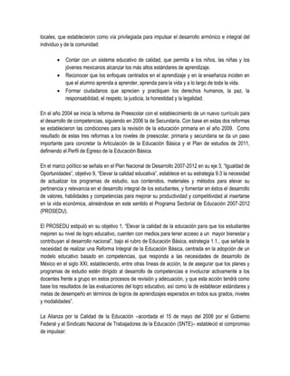 locales, que establecieron como vía privilegiada para impulsar el desarrollo armónico e integral del
individuo y de la comunidad:

           Contar con un sistema educativo de calidad, que permita a los niños, las niñas y los
            jóvenes mexicanos alcanzar los más altos estándares de aprendizaje.
           Reconocer que los enfoques centrados en el aprendizaje y en la enseñanza inciden en
            que el alumno aprenda a aprender, aprenda para la vida y a lo largo de toda la vida.
           Formar ciudadanos que aprecien y practiquen los derechos humanos, la paz, la
            responsabilidad, el respeto, la justicia, la honestidad y la legalidad.

En el año 2004 se inicia la reforma de Preescolar con el establecimiento de un nuevo currículo para
el desarrollo de competencias, siguiendo en 2006 la de Secundaria. Con base en estas dos reformas
se establecieron las condiciones para la revisión de la educación primaria en el año 2009. Como
resultado de estas tres reformas a los niveles de preescolar, primaria y secundaria se da un paso
importante para concretar la Articulación de la Educación Básica y el Plan de estudios de 2011,
definiendo el Perfil de Egreso de la Educación Básica.

En el marco político se señala en el Plan Nacional de Desarrollo 2007-2012 en su eje 3, “Igualdad de
Oportunidades”, objetivo 9, “Elevar la calidad educativa”, establece en su estrategia 9.3 la necesidad
de actualizar los programas de estudio, sus contenidos, materiales y métodos para elevar su
pertinencia y relevancia en el desarrollo integral de los estudiantes, y fomentar en éstos el desarrollo
de valores, habilidades y competencias para mejorar su productividad y competitividad al insertarse
en la vida económica, alineándose en este sentido el Programa Sectorial de Educación 2007-2012
(PROSEDU).

El PROSEDU estipuló en su objetivo 1, “Elevar la calidad de la educación para que los estudiantes
mejoren su nivel de logro educativo, cuenten con medios para tener acceso a un mayor bienestar y
contribuyan al desarrollo nacional”, bajo el rubro de Educación Básica, estrategia 1.1., que señala la
necesidad de realizar una Reforma Integral de la Educación Básica, centrada en la adopción de un
modelo educativo basado en competencias, que responda a las necesidades de desarrollo de
México en el siglo XXI, estableciendo, entre otras líneas de acción, la de asegurar que los planes y
programas de estudio estén dirigido al desarrollo de competencias e involucrar activamente a los
docentes frente a grupo en estos procesos de revisión y adecuación, y que esta acción tendrá como
base los resultados de las evaluaciones del logro educativo, así como la de establecer estándares y
metas de desempeño en términos de logros de aprendizajes esperados en todos sus grados, niveles
y modalidades”.

La Alianza por la Calidad de la Educación –acordada el 15 de mayo del 2008 por el Gobierno
Federal y el Sindicato Nacional de Trabajadores de la Educación (SNTE)– estableció el compromiso
de impulsar:
 