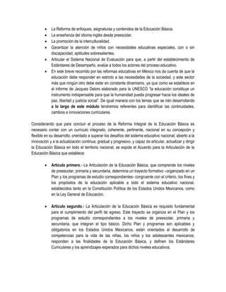    La Reforma de enfoques, asignaturas y contenidos de la Educación Básica.
           La enseñanza del idioma inglés desde preescolar.
           La promoción de la interculturalidad.
           Garantizar la atención de niños con necesidades educativas especiales, con o sin
            discapacidad, aptitudes sobresalientes.
           Articular el Sistema Nacional de Evaluación para que, a partir del establecimiento de
            Estándares de Desempeño, evalúe a todos los actores del proceso educativo.
           En este breve recorrido por las reformas educativas en México nos da cuenta de que la
            educación debe responder en estricto a las necesidades de la sociedad, y este sector
            más que ningún otro debe estar en constante dinamismo, ya que como se establece en
            el informe de Jacques Delors elaborado para la UNESCO “la educación constituye un
            instrumento indispensable para que la humanidad pueda progresar hacia los ideales de
            paz, libertad y justicia social”. De igual manera con los temas que se irán desarrollando
            a lo largo de este módulo tendremos referentes para identificar las continuidades,
            cambios e innovaciones curriculares.

Considerando que para concluir el proceso de la Reforma Integral de la Educación Básica es
necesario contar con un currículo integrado, coherente, pertinente, nacional en su concepción y
flexible en su desarrollo; orientado a superar los desafíos del sistema educativo nacional; abierto a la
innovación y a la actualización continua; gradual y progresivo, y capaz de articular, actualizar y dirigir
la Educación Básica en todo el territorio nacional, se expide el Acuerdo para la Articulación de la
Educación Básica que establece:

           Artículo primero.- La Articulación de la Educación Básica, que comprende los niveles
            de preescolar, primaria y secundaria, determina un trayecto formativo –organizado en un
            Plan y los programas de estudio correspondientes- congruente con el criterio, los fines y
            los propósitos de la educación aplicable a todo el sistema educativo nacional,
            establecidos tanto en la Constitución Política de los Estados Unidos Mexicanos, como
            en la Ley General de Educación.

           Artículo segundo.- La Articulación de la Educación Básica es requisito fundamental
            para el cumplimiento del perfil de egreso. Este trayecto se organiza en el Plan y los
            programas de estudio correspondientes a los niveles de preescolar, primaria y
            secundaria, que integran el tipo básico. Dicho Plan y programas son aplicables y
            obligatorios en los Estados Unidos Mexicanos; están orientados al desarrollo de
            competencias para la vida de las niñas, los niños y los adolescentes mexicanos;
            responden a las finalidades de la Educación Básica, y definen los Estándares
            Curriculares y los aprendizajes esperados para dichos niveles educativos.
 