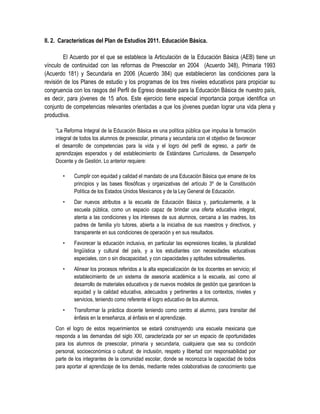 II. 2. Características del Plan de Estudios 2011. Educación Básica.

        El Acuerdo por el que se establece la Articulación de la Educación Básica (AEB) tiene un
vínculo de continuidad con las reformas de Preescolar en 2004 (Acuerdo 348), Primaria 1993
(Acuerdo 181) y Secundaria en 2006 (Acuerdo 384) que establecieron las condiciones para la
revisión de los Planes de estudio y los programas de los tres niveles educativos para propiciar su
congruencia con los rasgos del Perfil de Egreso deseable para la Educación Básica de nuestro país,
es decir, para jóvenes de 15 años. Este ejercicio tiene especial importancia porque identifica un
conjunto de competencias relevantes orientadas a que los jóvenes puedan lograr una vida plena y
productiva.

    “La Reforma Integral de la Educación Básica es una política pública que impulsa la formación
    integral de todos los alumnos de preescolar, primaria y secundaria con el objetivo de favorecer
    el desarrollo de competencias para la vida y el logro del perfil de egreso, a partir de
    aprendizajes esperados y del establecimiento de Estándares Curriculares, de Desempeño
    Docente y de Gestión. Lo anterior requiere:

       •    Cumplir con equidad y calidad el mandato de una Educación Básica que emane de los
            principios y las bases filosóficas y organizativas del artículo 3º de la Constitución
            Política de los Estados Unidos Mexicanos y de la Ley General de Educación.
       •    Dar nuevos atributos a la escuela de Educación Básica y, particularmente, a la
            escuela pública, como un espacio capaz de brindar una oferta educativa integral,
            atenta a las condiciones y los intereses de sus alumnos, cercana a las madres, los
            padres de familia y/o tutores, abierta a la iniciativa de sus maestros y directivos, y
            transparente en sus condiciones de operación y en sus resultados.
       •    Favorecer la educación inclusiva, en particular las expresiones locales, la pluralidad
            lingüística y cultural del país, y a los estudiantes con necesidades educativas
            especiales, con o sin discapacidad, y con capacidades y aptitudes sobresalientes.
       •    Alinear los procesos referidos a la alta especialización de los docentes en servicio; el
            establecimiento de un sistema de asesoría académica a la escuela, así como al
            desarrollo de materiales educativos y de nuevos modelos de gestión que garanticen la
            equidad y la calidad educativa, adecuados y pertinentes a los contextos, niveles y
            servicios, teniendo como referente el logro educativo de los alumnos.
       •    Transformar la práctica docente teniendo como centro al alumno, para transitar del
            énfasis en la enseñanza, al énfasis en el aprendizaje.
    Con el logro de estos requerimientos se estará construyendo una escuela mexicana que
    responda a las demandas del siglo XXI, caracterizada por ser un espacio de oportunidades
    para los alumnos de preescolar, primaria y secundaria, cualquiera que sea su condición
    personal, socioeconómica o cultural; de inclusión, respeto y libertad con responsabilidad por
    parte de los integrantes de la comunidad escolar, donde se reconozca la capacidad de todos
    para aportar al aprendizaje de los demás, mediante redes colaborativas de conocimiento que
 