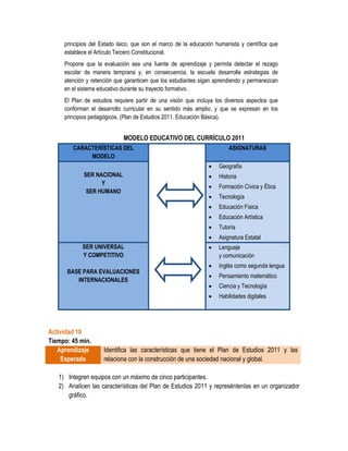 principios del Estado laico, que son el marco de la educación humanista y científica que
     establece el Artículo Tercero Constitucional.
     Propone que la evaluación sea una fuente de aprendizaje y permita detectar el rezago
     escolar de manera temprana y, en consecuencia, la escuela desarrolle estrategias de
     atención y retención que garanticen que los estudiantes sigan aprendiendo y permanezcan
     en el sistema educativo durante su trayecto formativo.
     El Plan de estudios requiere partir de una visión que incluya los diversos aspectos que
     conforman el desarrollo curricular en su sentido más amplio, y que se expresan en los
     principios pedagógicos. (Plan de Estudios 2011. Educación Básica).


                             MODELO EDUCATIVO DEL CURRÍCULO 2011
        CARACTERÍSTICAS DEL                                             ASIGNATURAS
             MODELO
                                                                   Geografía
            SER NACIONAL                                           Historia
                  Y
                                                                   Formación Cívica y Ética
             SER HUMANO
                                                                   Tecnología
                                                                   Educación Física
                                                                   Educación Artística
                                                                   Tutoría
                                                                   Asignatura Estatal
            SER UNIVERSAL                                          Lenguaje
            Y COMPETITIVO                                           y comunicación
                                                                   Inglés como segunda lengua
      BASE PARA EVALUACIONES
                                                                   Pensamiento matemático
         INTERNACIONALES
                                                                   Ciencia y Tecnología
                                                                   Habilidades digitales




Actividad 10
Tiempo: 45 min.
   Aprendizaje       Identifica las características que tiene el Plan de Estudios 2011 y las
    Esperado         relaciona con la construcción de una sociedad nacional y global.

   1) Integren equipos con un máximo de cinco participantes.
   2) Analicen las características del Plan de Estudios 2011 y represéntenlas en un organizador
      gráfico.
 