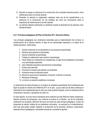 3) Discutan en equipo su relevancia en la construcción de la sociedad mexicana actual y cómo
       redimensiona esto a la función docente.
    4) Presenten en plenaria su organizador, expliquen cada una de las características y su
       relevancia en la construcción de una sociedad, así como sus conclusiones sobre la
       importancia de redimensionar la función docente.
    5) Las láminas deberán permanecer en exhibición durante el desarrollo de las sesiones como
       retroalimentación.


II.2.1. Principios pedagógicos del Plan de Estudios 2011. Educación Básica.

“Los principios pedagógicos son condiciones esenciales para la implementación del currículo, la
transformación de la práctica docente, el logro de los aprendizajes esperados y la mejora de la
calidad educativa”, siendo estos:

        1.    Centrar la atención en los estudiantes en sus procesos de aprendizaje.
        2.    Planificar para potenciar el aprendizaje.
        3.    Generar ambientes de aprendizaje.
        4.    Trabajar en colaboración para construir el aprendizaje.
        5.    Poner énfasis en el desarrollo de competencias, el logro de los Estándares Curriculares
              y los aprendizajes esperados.
        6.    Usar materiales educativos para favorecer el aprendizaje.
        7.    Evaluar para aprender.
        8.    Favorecer la inclusión para atender a la diversidad.
        9.    Incorporar temas de relevancia social.
        10.   Renovar el pacto entre el estudiante, el docente, la familia y la escuela.
        11.   Reorientar el liderazgo.
        12.   La tutoría y la asesoría académica a la escuela.

La observancia de estos principios en el proceso de enseñanza-aprendizaje será fundamental para
lograr la puesta en marcha de la Reforma 2011 en el aula, ya que cada uno de ellos contribuye al
desarrollo de las competencias para la vida y por ende el perfil de egreso, de ahí la importancia de la
comprensión, discusión y apropiación de cada uno.

En este aspecto, no es de menor importancia tener presente que toda Reforma implica resistencias,
distintos procesos de apropiación, que conforme se avance en la difusión, uso de los materiales,
clarificación de conceptos, definición del marco de acción de cada principio pedagógico, revisión de
programas de estudio, análisis de los estándares curriculares, se avanzará en la implementación,
pero esto sólo puede suceder mediante el compromiso de los docentes, directivos, supervisores,
asesores técnico pedagógicos, autoridades educativas y sociedad en general.
 