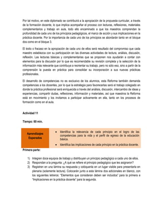 Por tal motivo, en este diplomado se contribuirá a la apropiación de la propuesta curricular, a través
de la formación docente, lo que implica acompañar el proceso con lecturas, reflexiones, materiales
complementarios y trabajo en aula, todo ello encaminado a que los maestros comprendan la
profundidad de cada uno de los principios pedagógicos, el marco de acción y sus implicaciones en la
práctica docente. Por la importancia de cada uno de los principios se abordarán tanto en el bloque
dos como en el bloque 3.

El éxito o fracaso en la apropiación de cada uno de ellos será resultado del compromiso que cada
maestro establezca con su participación en las diversas actividades de lectura, análisis, discusión,
reflexión. Las lecturas básicas y complementarias que se proponen nos ayudarán a contar con
elementos para la discusión por lo que es recomendable su revisión completa y la selección de la
información más relevante que contribuya a reorientar su trabajo, pero no sólo eso, sino a partir de la
comprensión la puesta en práctica para consolidar su incorporación a sus nuevas prácticas
profesionales.

El desarrollo de competencias no es exclusivo de los alumnos, esta Reforma también demanda
competencias a los docentes, por lo que la estrategia para favorecerlas será el trabajo colegiado en
donde la práctica profesional será enriquecida a través del análisis, discusión, intercambio de ideas y
experiencias, compartir dudas, reflexiones, información y materiales, así que maestros la Reforma
está en movimiento y los invitamos a participar activamente en ella, tanto en los procesos de
formación como en el aula.


Actividad 11

Tiempo: 60 min.


                               Identifica la relevancia de cada principio en el logro de las
   Aprendizajes
                                competencias para la vida y el perfil de egreso de la educación
    Esperados                   básica.
                               Identifica las implicaciones de cada principio en la práctica docente.
Primera parte:

    1) Integren doce equipos de trabajo y distribuyan un principio pedagógico a cada uno de ellos.
    2) Respondan a la pregunta: ¿A qué se refiere el principio pedagógico que les asignaron?
    3) Registren en una lámina su respuesta y colóquenla en un lugar visible para presentarla en
       plenaria (solamente lectura). Colocarán junto a esta lámina dos adicionales en blanco, con
       los siguientes letreros: “Elementos que consideran deben ser incluidos” para la primera e
       “Implicaciones en la práctica docente” para la segunda.
 