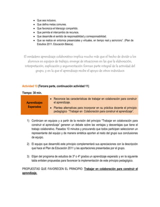    Que sea inclusivo.
            Que defina metas comunes.
            Que favorezca el liderazgo compartido.
            Que permita el intercambio de recursos.
            Que desarrolle el sentido de responsabilidad y corresponsabilidad.
            Que se realice en entornos presenciales y virtuales, en tiempo real y asíncrono”. (Plan de
             Estudios 2011. Educación Básica).



 El verdadero aprendizaje colaborativo implica mucho más que el hecho de dividir a los
    alumnos en equipos de trabajo; emerge de situaciones en las que la elaboración,
  interpretación, explicación y argumentación forman parte integral de la actividad del
          grupo, y en la que el aprendizaje recibe el apoyo de otros individuos



Actividad 13 (Tercera parte, continuación actividad 11)

Tiempo: 30 min.
                          Reconoce las características de trabajar en colaboración para construir
   Aprendizajes            el aprendizaje.
    Esperados             Plantea alternativas para incorporar en su práctica docente el principio
                           pedagógico “Trabajar en Colaboración para construir el aprendizaje”.

   1) Continúen en equipos y a partir de la revisión del principio “Trabajar en colaboración para
      construir el aprendizaje” generen un debate sobre las ventajas y desventajas que tiene el
      trabajo colaborativo. Pasados 10 minutos y procurando que todos participen seleccionen un
      representante del equipo y de manera sintética aporten al resto del grupo sus conclusiones
      de equipo.

   2) El equipo que desarrolló este principio complementará sus apreciaciones con la descripción
      que hace el Plan de Educación 2011 y las aportaciones presentadas por el grupo.

   3) Elijan del programa de estudios de 3º o 4º grados un aprendizaje esperado y en la siguiente
      tabla enlisten propuestas para favorecer la implementación de este principio pedagógico.

PROPUESTAS QUE FAVORECEN EL PRINCIPIO: Trabajar en colaboración para construir el
aprendizaje.
 