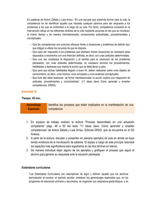 En palabras de Antoni Zabala y Laia Arnau: “En una escuela que pretende formar para la vida, la
    competencia ha de identificar aquello que necesita cualquier persona para dar respuesta a los
    problemas a los que se enfrentará a lo largo de su vida. Por tanto, competencia consistirá en la
    intervención eficaz en los diferentes ámbitos de la vida mediante acciones en las que se movilizan,
    al mismo tiempo y de manera interrelacionada, componentes actitudinales, procedimentales y
    conceptuales.

       - Que las competencias son acciones eficaces frente a situaciones y problemas de distinto tipo,
         que obligan a utilizar los recursos de que se dispone.
       - Que para dar respuesta a los problemas que plantean dichas situaciones es necesario estar
         dispuestos a resolverlos con una intención definida, es decir, con unas actitudes determinadas.
       - Que una vez mostrados la disposición y el sentido para la resolución de los problemas
         planteados, con unas actitudes determinadas, es necesario dominar los procedimientos,
         habilidades y destrezas que implica la acción que se debe llevar a cabo.
       - Que para que dichas habilidades lleguen a buen fin, deben realizarse sobre unos objetos de
         conocimiento, es decir, unos hechos, unos conceptos y unos sistemas conceptuales.
       - Que todo ello debe realizarse de forma interrelacionada: la acción implica una integración de
         actitudes, procedimientos y conocimientos”. (11 ideas clave Cómo aprender y enseñar
         competencias, GRAO).

Actividad 14

Tiempo: 45 min.

   Aprendizaje          Identifica los procesos que están implicados en la manifestación de una
    Esperado            competencia



   1. En equipos de trabajo realicen la lectura “Proceso desarrollado en una actuación
      competente” págs. 46 a 50 del texto “11 ideas clave. Cómo aprender y enseñar
      competencias” de Antoni Zabala y Laia Arnau. Editorial GRAO, que se encuentra en el CD
      Anexos.
   2. A partir de la lectura, discutan y presenten en plenaria ejemplos de aula en donde se haya
      tenido evidencia de la movilización de saberes. El equipo a cargo de este principio retomará
      los aspectos más significativos para registrarlos en las dos láminas en blanco.
   3. De manera individual elijan alguno de los ejemplos y grafiquen el proceso que siguió el
      alumno para generar su respuesta ante la situación planteada.



Estándares curriculares

     “Los Estándares Curriculares son descriptores de logro y definen aquello que los alumnos
     demostrarán al concluir un periodo escolar; sintetizan los aprendizajes esperados que, en los
     programas de educación primaria y secundaria, se organizan por asignatura-grado-bloque, y en
 