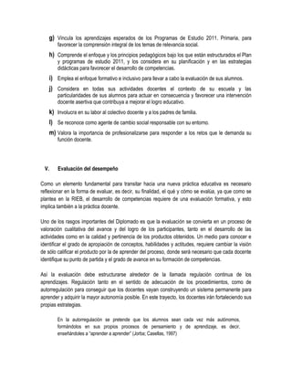 g) Vincula los aprendizajes esperados de los Programas de Estudio 2011. Primaria, para
        favorecer la comprensión integral de los temas de relevancia social.
    h) Comprende el enfoque y los principios pedagógicos bajo los que están estructurados el Plan
        y programas de estudio 2011, y los considera en su planificación y en las estrategias
        didácticas para favorecer el desarrollo de competencias.
    i) Emplea el enfoque formativo e inclusivo para llevar a cabo la evaluación de sus alumnos.
    j) Considera en todas sus actividades docentes el contexto de su escuela y las
        particularidades de sus alumnos para actuar en consecuencia y favorecer una intervención
        docente asertiva que contribuya a mejorar el logro educativo.
    k) Involucra en su labor al colectivo docente y a los padres de familia.
    l) Se reconoce como agente de cambio social responsable con su entorno.
    m) Valora la importancia de profesionalizarse para responder a los retos que le demanda su
        función docente.




  V.    Evaluación del desempeño

Como un elemento fundamental para transitar hacia una nueva práctica educativa es necesario
reflexionar en la forma de evaluar, es decir, su finalidad, el qué y cómo se evalúa, ya que como se
plantea en la RIEB, el desarrollo de competencias requiere de una evaluación formativa, y esto
implica también a la práctica docente.

Uno de los rasgos importantes del Diplomado es que la evaluación se convierta en un proceso de
valoración cualitativa del avance y del logro de los participantes, tanto en el desarrollo de las
actividades como en la calidad y pertinencia de los productos obtenidos. Un medio para conocer e
identificar el grado de apropiación de conceptos, habilidades y actitudes, requiere cambiar la visión
de sólo calificar el producto por la de aprender del proceso, donde será necesario que cada docente
identifique su punto de partida y el grado de avance en su formación de competencias.

Así la evaluación debe estructurarse alrededor de la llamada regulación continua de los
aprendizajes. Regulación tanto en el sentido de adecuación de los procedimientos, como de
autorregulación para conseguir que los docentes vayan construyendo un sistema permanente para
aprender y adquirir la mayor autonomía posible. En este trayecto, los docentes irán fortaleciendo sus
propias estrategias.

        En la autorregulación se pretende que los alumnos sean cada vez más autónomos,
        formándolos en sus propios procesos de pensamiento y de aprendizaje, es decir,
        enseñándoles a “aprender a aprender” (Jorba; Casellas, 1997)
 