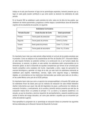 trabajo en el aula para favorecer el logro de los aprendizajes esperados, teniendo presente que su
logro en cada grado escolar contribuirá a que como sector se alcancen los estándares de cada
periodo.

En el Acuerdo 592 se establecen cuatro periodos de corte, cada uno de ellos de tres grados, que
obedecen de manera aproximada y progresiva a ciertos rasgos o características clave del desarrollo
cognitivo de los estudiantes de acuerdo a lo siguiente:

                                   Estándares Curriculares

        Periodo Escolar           Grado Escolar de Corte            Edad aproximada

       Primero              Tercer grado de preescolar            Entre 5 y 6 años

       Segundo              Tercer grado de primaria              Entre 8 y 9 años

       Tercero              Sexto grado de primaria               Entre 11 y 12 años

       Cuarto               Tercer grado de secundaria            Entre 14 y 15 años



Es importante hacer notar que cada periodo refleja también el currículo de los grados escolares que
le preceden. Como se estipula en las características del Plan de Estudios 2011. Educación Básica,
en este trayecto formativo se pretende contribuir a la construcción de un ser humano desde dos
dimensiones, la nacional y la global, en este sentido, los estándares están comprometidos con la
dimensión global, es decir al desarrollo de aquellas competencias que forman al ser universal para
hacerlo competitivo como ciudadano del mundo, responsable y activo, capaz de aprovechar los
avances tecnológicos y aprender a lo largo de la vida, por esta razón los estándares solamente se
establecen para español, matemáticas, ciencias, inglés como segunda lengua y habilidades
digitales, en concordancia con las mediciones internacionales que existen para cada uno de ellos y
en las cuales México como país de la OCDE participa.

Es importante hacer notar que como un ejercicio de corresponsabilidad, el Acuerdo 592 señala que
los estándares fincan las bases para que los institutos de evaluación de cada entidad federativa
diseñen instrumentos que vayan más allá del diagnóstico de grupo y perfeccionen los métodos de
evaluación formativa y, eventualmente, de la sumativa, teniendo siempre presente que este tipo de
evaluación implica llevar a la práctica el principio 1.12. La tutoría y la asesoría académica a la
escuela, ya que los docentes y alumnos requerirán de acompañamiento y asesoría académica para
acortar la brecha del rezago educativo, así como para atender a aquellos que se encuentren por
arriba del estándar sugerido.

Para ejemplificar la progresión de un aprendizaje en educación básica se presentan las siguientes
láminas elaboradas por la Dirección General de Desarrollo Curricular:
 