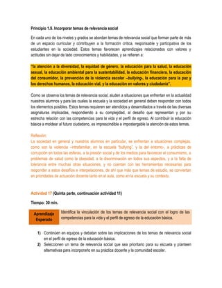 Principio 1.9. Incorporar temas de relevancia social

En cada uno de los niveles y grados se abordan temas de relevancia social que forman parte de más
de un espacio curricular y contribuyen a la formación crítica, responsable y participativa de los
estudiantes en la sociedad. Estos temas favorecen aprendizajes relacionados con valores y
actitudes sin dejar de lado conocimientos y habilidades, y se refieren a:

“la atención a la diversidad, la equidad de género, la educación para la salud, la educación
sexual, la educación ambiental para la sustentabilidad, la educación financiera, la educación
del consumidor, la prevención de la violencia escolar –bullying-, la educación para la paz y
los derechos humanos, la educación vial, y la educación en valores y ciudadanía”.

Como se observa los temas de relevancia social, aluden a situaciones que enfrentan en la actualidad
nuestros alumnos y para las cuales la escuela y la sociedad en general deben responder con todos
los elementos posibles. Estos temas requieren ser atendidos y desarrollados a través de las diversas
asignaturas implicadas, respondiendo a su complejidad, al desafío que representan y por su
estrecha relación con las competencias para la vida y el perfil de egreso. Al contribuir la educación
básica a moldear al futuro ciudadano, es imprescindible e impostergable la atención de estos temas.

Reflexión:
La sociedad en general y nuestros alumnos en particular, se enfrentan a situaciones complejas,
como son la violencia –intrafamiliar, en la escuela “bullying”, y la del entorno-, a prácticas de
corrupción en todas las esferas, a la presión social y de los medios para favorecer el consumismo, a
problemas de salud como la obesidad, a la discriminación en todos sus aspectos, y a la falta de
tolerancia entre muchas otras situaciones, y no cuentan con las herramientas necesarias para
responder a estos desafíos e interpelaciones, de ahí que más que temas de estudio, se conviertan
en prioridades de actuación docente tanto en el aula, como en la escuela y su contexto.


Actividad 17 (Quinta parte, continuación actividad 11)

Tiempo: 30 min.

 Aprendizaje       Identifica la vinculación de los temas de relevancia social con el logro de las
  Esperado         competencias para la vida y el perfil de egreso de la educación básica.


    1) Continúen en equipos y debatan sobre las implicaciones de los temas de relevancia social
       en el perfil de egreso de la educación básica.
    2) Seleccionen un tema de relevancia social que sea prioritario para su escuela y planteen
       alternativas para incorporarlo en su práctica docente y la comunidad escolar.
 