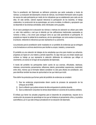 Para la acreditación del Diplomado se definieron productos que serán evaluados a través de
rúbricas. La evaluación del desempeño a través de rúbricas, nos brindará información sobre el grado
de avance de cada participante por medio de los indicadores que se establecerán para cada una de
ellas. En este sentido, cobrará especial relevancia la participación de los docentes, el trabajo
colaborativo, la construcción de los aprendizajes, así como el análisis, la reflexión y apropiación que
se desarrolle en las diversas actividades, tanto individuales como grupales.

En el nuevo paradigma de la educación las rúbricas o matrices de valoración se utilizan para darle
un valor más auténtico o real que el obtenido por las calificaciones tradicionales expresadas en
números o letras, y nos sirven para averiguar cómo es que está aprendiendo el participante. El
propósito es mejorar la calidad de la enseñanza y de los aprendizajes, así como evaluar el proceso y
el producto, reiterando la relevancia que esto representa en su autonomía.

Los productos para la acreditación serán recabados en un portafolio de evidencias que se entregará
a los formadores en archivos electrónicos para facilitar su acopio, traslado y conservación.

El portafolio es una colección de trabajos de los estudiantes que sirve para mostrar sus esfuerzos,
progresos y/o logros en una materia y periodo específico. Es algo más que una simple carpeta que
contiene su trabajo ya que representa la selección deliberada de evidencias que reflejan el
crecimiento y el avance en el logro de los propósitos del diplomado.

A través del portafolio los participantes darán cuenta de sus avances, dificultades, destrezas,
intereses, conocimientos, pensamientos, reflexiones, talento, personalidad, experiencias, creatividad,
entre otros, mismos que el formador deberá considerar no sólo para efectos de acreditación, sino
para identificar también las áreas de oportunidad en las que habrá que incidir.

Para definir los productos que forman parte del portafolio de evidencias se consideró:

    1) Que las evidencias proporcionadas dieran cuenta de procesos de apropiación de los
       enfoques de la RIEB.
    2) Que la reflexión que pudiera emanar de ellos enriqueciera la práctica docente.
    3) Que su elaboración conjuntara los temas desarrollados en acciones de la práctica cotidiana.

El énfasis que tienen los actuales programas para el desarrollo de competencias, requiere de la
construcción de procesos de aprendizaje en los que se fortalezca el pensamiento crítico y la práctica
autorreflexiva, por lo que este enfoque prevalecerá en la evaluación del diplomado.
 