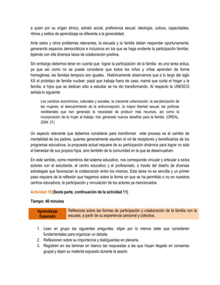 a quien por su origen étnico, estrato social, preferencia sexual, ideología, cultura, capacidades,
ritmos y estilos de aprendizaje es diferente a la generalidad.

Ante estos y otros problemas relevantes, la escuela y la familia deben responder oportunamente,
generando espacios democráticos e inclusivos en los que se haga evidente la participación familiar,
tejiendo con ella diversos lazos de colaboración positiva.

Sin embargo debemos tener en cuenta que lograr la participación de la familia es una tarea ardua,
ya que así como no se puede considerar que todos los niños y niñas aprenden de forma
homogénea, las familias tampoco son iguales. Históricamente observamos que a lo largo del siglo
XX el prototipo de familia nuclear: papá que trabaja fuera de casa, mamá que cuida el hogar y la
familia, e hijos que se dedican sólo a estudiar se ha ido transformando. Al respecto la UNESCO
señala lo siguiente:

      Los cambios económicos, culturales y sociales, la creciente urbanización, la escolarización de
      las mujeres, el descubrimiento de la anticoncepción, la mayor libertad sexual, las políticas
      neoliberales que han generado la necesidad de producir más recursos, así como la
      incorporación de la mujer al trabajo, han generado nuevos desafíos para la familia. (OREAL,
      2004: 21)

Un aspecto relevante que debemos considerar para transformar este proceso es el cambio de
mentalidad de los padres, quienes generalmente asumen el rol de receptores y beneficiarios de los
programas educativos, la propuesta actual requiere de su participación dinámica para lograr no sólo
el bienestar de sus propios hijos, sino también de la comunidad en la que se desenvuelven.

En este sentido, como miembros del sistema educativo, nos corresponde vincular y articular a estos
actores con el estudiante, el centro educativo y el profesorado, a través del diseño de diversas
estrategias que favorezcan la colaboración entre los mismos. Esta tarea no es sencilla y un primer
paso requiere de la reflexión que hagamos sobre la forma en que se ha permitido o no en nuestros
centros educativos, la participación y vinculación de los actores ya mencionados.

Actividad 18 (Sexta parte, continuación de la actividad 11)

Tiempo: 40 minutos

    Aprendizaje         Reflexiona sobre las formas de participación y colaboración de la familia con la
     Esperado           escuela, a partir de su experiencia personal y colectiva.


    1. Lean en grupo las siguientes preguntas, elijan por lo menos siete que consideren
       fundamentales para organizar un debate.
    2. Reflexionen sobre su importancia y dialóguenlas en plenaria.
    3. Registren en las láminas en blanco las respuestas a las que hayan llegado en consenso
       grupal y dejen su material expuesto durante la sesión.
 