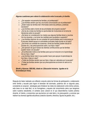 Algunas cuestiones para valorar la colaboración entre la escuela y la familia:

           ¿Se respetan mutuamente las familias y el profesorado?
           ¿Las familias sienten que hay una buena comunicación con el profesorado?
           ¿Están todas las familias bien informadas sobre las políticas y prácticas
            escolares?
           ¿Las familias están al tanto de las prioridades del proyecto escolar?
           ¿Se les da a todas las familias la oportunidad de involucrarse en la toma de
            decisiones sobre la escuela?
           ¿Se tienen en consideración los miedos que algunas familias tienen a reunirse
            con los docentes, y se toman las medidas para ayudarles a superarlo?
           ¿Las familias disponen de una variedad de oportunidades para involucrarse en
            la escuela (desde apoyar en actividades puntuales hasta ayudar en el aula)?
           ¿Se brinda una variedad de ocasiones, donde las familias pueden discutir el
            proceso de, y las preocupaciones sobre, sus hijos o hijas?
           ¿Se aprecian de igual manera las distintas contribuciones que las familias
            pueden hacer a la escuela?
           ¿El profesorado motiva a las familias para que se involucren en el aprendizaje
            de sus hijos o hijas?
           ¿Las familias tienen claro lo que pueden hacer para apoyar el aprendizaje de
            sus hijos o hijas en casa?
           ¿Todas las familias sienten que sus hijos o hijas son valorados por la escuela?
           ¿Todas las familias sienten que sus preocupaciones se toman en serio en la
            escuela?

    (Booth y Ainscow, 2002:68), citado en: (Educación Inclusiva. Iguales en la
    diversidad) [en línea]




Después de haber realizado una reflexión conjunta sobre las formas de participación y colaboración
entre familia y escuela para lograr el bienestar del alumnado, podemos dar un segundo paso,
consistente en proponer estrategias para fortalecer las redes de colaboración entre dichos actores,
esta tarea no es nada fácil, no es homogénea y requiere del conocimiento pleno que tengamos
sobre nuestros estudiantes, el contexto socio cultural en el que desarrollamos nuestra práctica
docente, el interés y compromiso que asumamos con esta labor y la preocupación y acciones que
realicen los diversos agentes educativos (colectivo docente, directivos, figuras de gestión, etc.)
 