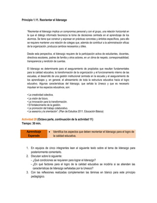 Principio 1.11. Reorientar el liderazgo


    “Reorientar el liderazgo implica un compromiso personal y con el grupo, una relación horizontal en
    la que el diálogo informado favorezca la toma de decisiones centrada en el aprendizaje de los
    alumnos. Se tiene que construir y expresar en prácticas concretas y ámbitos específicos, para ello
    se requiere mantener una relación de colegas que, además de contribuir a la administración eficaz
    de la organización, produzca cambios necesarios y útiles.

    Desde esta perspectiva, el liderazgo requiere de la participación activa de estudiantes, docentes,
    directivos escolares, padres de familia y otros actores, en un clima de respeto, corresponsabilidad,
    transparencia y rendición de cuentas.

    El liderazgo es determinante para el aseguramiento de propósitos que resultan fundamentales
    para la calidad educativa, la transformación de la organización y el funcionamiento interno de las
    escuelas, el desarrollo de una gestión institucional centrada en la escuela y el aseguramiento de
    los aprendizajes y, en general, el alineamiento de toda la estructura educativa hacia el logro
    educativo. Algunas características del liderazgo, que señala la Unesco y que es necesario
    impulsar en los espacios educativos, son:

    • La creatividad colectiva.
    • La visión de futuro.
    • La innovación para la transformación.
    • El fortalecimiento de la gestión.
    • La promoción del trabajo colaborativo.
    • La asesoría y la orientación”. (Plan de Estudios 2011. Educación Básica)

Actividad 20 (Octava parte, continuación de la actividad 11)
Tiempo: 30 min.

    Aprendizaje             Identifica los aspectos que deben reorientar el liderazgo para el logro de
     Esperado                la calidad educativa.


   1. En equipos de cinco integrantes lean el siguiente texto sobre el tema de liderazgo para
      posteriormente comentarlo.
   2. Discutan sobre lo siguiente:
      - ¿Qué condiciones se requieren para lograr el liderazgo?
      - ¿En qué factores para el logro de la calidad educativa se incidiría si se atienden las
        características de liderazgo señaladas por la Unesco?
   3. Con las reflexiones realizadas complementen las láminas en blanco para este principio
      pedagógico.
 