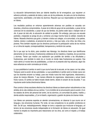 La educación latinoamericana tiene por delante desafíos de tal envergadura, que requieren un
esfuerzo profundo y sostenido de todos y cada uno de los profesores, de cada uno de los directivos,
supervisores, autoridades y de todos los alumnos. Requiere que sus responsables se transformen
en líderes.

Los resultados positivos en entornos aparentemente adversos son posibles en escuelas con
docentes y directivos comprometidos. A pesar de la falta de apoyo de las autoridades, a pesar de las
carencias de los estudiantes, a pesar de que las familias, los padres estén lejos o trabajen todo el
día. A pesar de todo ello, la educación de calidad es posible. Sin embargo, para que una escuela
postrada y resignada se ponga de pie y comience una larga marcha hacia la calidad, necesita de
líderes. Necesita directivos que guíen y orienten a todos sus colegas, a la comunidad, a los padres,
madres, tutores o cuidadores, al personal de servicio y, más que nada, a los niños, las niñas y los
jóvenes. Pero también requiere que los directivos promuevan la participación activa de los mismos
en un clima de respeto, corresponsabilidad, transparencia y rendición de cuentas.

De lo que aquí se ha dicho, para constituir ese liderazgo, los directivos tienen que identificarse
plenamente con las vivencias y frustraciones cotidianas de los maestros y maestras, de sus alumnos
y alumnas. Tienen que mostrar una explicación que posibilite dar sentido a las dificultades y
frustraciones, pero también la visión de un mundo en donde tales frustraciones se superan. Esa
visión abrirá un mundo lleno de posibilidades, y si bien en el presente sólo hay esfuerzos, algún día
esos esfuerzos se verán coronados por el éxito.

Lo que posibilitará el cambio no será lo que ocurra fuera de la escuela, en las casas o en las calles.
Tampoco será la acción de las autoridades. Lo que posibilitará el cambio será la mirada nueva con
que los docentes encaren su trabajo, pues esa mirada nueva les hará organizarse, relacionarse y
actuar de manera diferente. Y esa manera diferente de organizarse, relacionarse y actuar traerá
frutos nuevos. El cambio se habrá iniciado desde dentro, desde el corazón de las escuelas. Y sus
impulsores serán los/las directivos/as líderes.

Para construir climas escolares efectivos los directivos líderes se desenvuelven naturalmente en tres
ámbitos de la vida cotidiana de sus centros: 1) en el ámbito de la comunicación para la acción; 2) en
los estados de ánimo del personal del centro, de los alumnos y la comunidad de padres, madres y
demás adultos responsables, y 3) en el diseño, organización y gestión de planes de diversa índole.

Los líderes son personas expertas en atender conversaciones, en observar lo que ocurre con el
lenguaje y las emociones humanas. Por ende, sin esa competencia no es posible constituirse en
líder. De allí que, metodológicamente, trabajar en torno a aspectos que involucran el lenguaje y el
terreno de las emociones resulta indispensable en la formación de líderes en educación. De igual
manera la empatía es importante para relacionarse con los otros, así como el respeto y el trabajo
colaborativo.
 