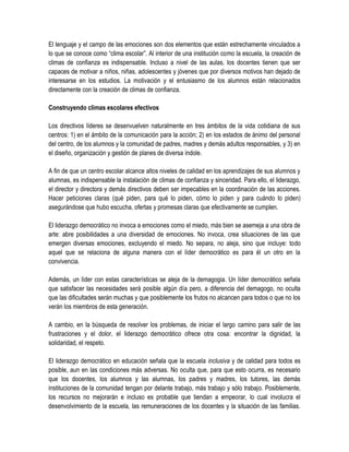 El lenguaje y el campo de las emociones son dos elementos que están estrechamente vinculados a
lo que se conoce como “clima escolar”. Al interior de una institución como la escuela, la creación de
climas de confianza es indispensable. Incluso a nivel de las aulas, los docentes tienen que ser
capaces de motivar a niños, niñas, adolescentes y jóvenes que por diversos motivos han dejado de
interesarse en los estudios. La motivación y el entusiasmo de los alumnos están relacionados
directamente con la creación de climas de confianza.

Construyendo climas escolares efectivos

Los directivos líderes se desenvuelven naturalmente en tres ámbitos de la vida cotidiana de sus
centros: 1) en el ámbito de la comunicación para la acción; 2) en los estados de ánimo del personal
del centro, de los alumnos y la comunidad de padres, madres y demás adultos responsables, y 3) en
el diseño, organización y gestión de planes de diversa índole.

A fin de que un centro escolar alcance altos niveles de calidad en los aprendizajes de sus alumnos y
alumnas, es indispensable la instalación de climas de confianza y sinceridad. Para ello, el liderazgo,
el director y directora y demás directivos deben ser impecables en la coordinación de las acciones.
Hacer peticiones claras (qué piden, para qué lo piden, cómo lo piden y para cuándo lo piden)
asegurándose que hubo escucha, ofertas y promesas claras que efectivamente se cumplen.

El liderazgo democrático no invoca a emociones como el miedo, más bien se asemeja a una obra de
arte: abre posibilidades a una diversidad de emociones. No invoca, crea situaciones de las que
emergen diversas emociones, excluyendo el miedo. No separa, no aleja, sino que incluye: todo
aquel que se relaciona de alguna manera con el líder democrático es para él un otro en la
convivencia.

Además, un líder con estas características se aleja de la demagogia. Un líder democrático señala
que satisfacer las necesidades será posible algún día pero, a diferencia del demagogo, no oculta
que las dificultades serán muchas y que posiblemente los frutos no alcancen para todos o que no los
verán los miembros de esta generación.

A cambio, en la búsqueda de resolver los problemas, de iniciar el largo camino para salir de las
frustraciones y el dolor, el liderazgo democrático ofrece otra cosa: encontrar la dignidad, la
solidaridad, el respeto.

El liderazgo democrático en educación señala que la escuela inclusiva y de calidad para todos es
posible, aun en las condiciones más adversas. No oculta que, para que esto ocurra, es necesario
que los docentes, los alumnos y las alumnas, los padres y madres, los tutores, las demás
instituciones de la comunidad tengan por delante trabajo, más trabajo y sólo trabajo. Posiblemente,
los recursos no mejorarán e incluso es probable que tiendan a empeorar, lo cual involucra el
desenvolvimiento de la escuela, las remuneraciones de los docentes y la situación de las familias.
 