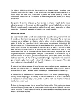 Sin embargo, el liderazgo democrático ofrecerá encontrar la dignidad personal y profesional a los
profesores y las profesoras, una vez iniciado el camino a la educación de calidad para todos. Al
mismo tiempo, los niños, niñas, adolescentes y jóvenes, los padres, madres y tutores, las
comunidades, comenzarán a ver a los docentes de otra manera y habrá más respeto por su labor y
su presencia.

La operación de acciones adecuadas y el uso correcto del lenguaje por parte de los líderes
educativos generará un clima escolar favorable que posibilitará la creatividad colectiva, la visión de
futuro, la innovación para la transformación, el fortalecimiento de la gestión, la promoción del trabajo
colaborativo y el impulso de la asesoría y orientación, en el espacio educativo.

Reorientar el liderazgo

Las exigencias de la realidad fuera de la escuela demandan respuestas de mayor acercamiento con
la sociedad, a diferentes niveles para acompañarla de forma más cercana. Por lo mismo es
necesario que se fortalezcan las relaciones entre los actores (directores, profesores, alumnos,
padres de familia) para responder al reto. Un factor esencial para esto es el fortalecimiento del
liderazgo compartido. El liderazgo se prueba en situaciones complejas, en momentos difíciles o
críticos. En el caso de la educación de los sectores más pobres de América Latina, las escuelas
viven una situación crítica. Los índices de aprendizaje son mínimos, los niños, las niñas, los y las
adolescentes suelen vivir en condiciones precarias, en muchas ocasiones con padres que se ven
obligados a emigrar a la ciudad o a países extranjeros. En ese escenario, los alumnos viven bajo la
creciente amenaza de la violencia, que se expresa de múltiples formas, de tipo familiar, derivada de
las tensiones sociales. Ante ello, directivos y maestros deben lograr cumplir no solamente con el cien
por ciento de lo exigible, sino ir más allá y entregar más tiempo y sus mejores esfuerzos. Tal vivencia
no es posible sin una alta motivación de todo el plantel.

El liderazgo trata justamente de eso, de cómo lograr que una comunidad humana, una escuela, una
empresa, una comuna o municipio, una nación, entregue sus mayores esfuerzos, no por coerción
sino por convicción propia. Lograr eso requiere motivación y la motivación es asunto de liderazgo.

El liderazgo trata del arte de conducir a seres humanos hacia el futuro, a seres que somos lenguaje,
acción y emoción. La pedagogía del liderazgo de instituciones educativas de la UNESCO se refiere
al arte de conducir escuelas, colegios, liceos, centros educativos, desde esas múltiples dimensiones
de lo humano, hacia el futuro.

En todos los líderes se observan algunas características fundamentales. Existen cuatro dimensiones
claves del liderazgo. El primer rasgo del liderazgo es la conexión genuina con el dolor o la frustración
de una comunidad. El segundo, es la elaboración de una interpretación que explique y de sentido a
esos dos sentimientos negativos.
 
