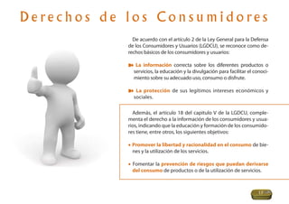 D e re c h o s d e l o s C o n s u m i d o re s
                      De acuerdo con el artículo 2 de la Ley General para la Defensa
                    de los Consumidores y Usuarios (LGDCU), se reconoce como de-
                    rechos básicos de los consumidores y usuarios:

                       La información correcta sobre los diferentes productos o
                      servicios, la educación y la divulgación para facilitar el conoci-
                      miento sobre su adecuado uso, consumo o disfrute.

                       La protección de sus legítimos intereses económicos y
                      sociales.

                      Además, el artículo 18 del capitulo V de la LGDCU, comple-
                    menta el derecho a la información de los consumidores y usua-
                    rios, indicando que la educación y formación de los consumido-
                    res tiene, entre otros, los siguientes objetivos:

                    • Promover la libertad y racionalidad en el consumo de bie-
                      nes y la utilización de los servicios.

                    • Fomentar la prevención de riesgos que puedan derivarse
                      del consumo de productos o de la utilización de servicios.



                                                                                   17
 