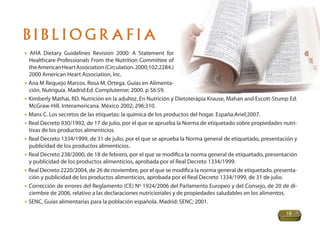 BIBLIOGRAFIA
• AHA Dietary Guidelines Revision 2000: A Statement for
  Healthcare Professionals From the Nutrition Committee of
  the American Heart Association (Circulation. 2000;102:2284.)
  2000 American Heart Association, Inc.
• Ana M Requejo Marcos. Rosa M. Ortega. Guías en Alimenta-
  ción. Nutriguía. Madrid:Ed. Complutense; 2000. p 56:59.
• Kimberly Mathai, RD. Nutrición en la adultez. En Nutrición y Dietoterápia Krause, Mahan and Escott-Stump Ed.
  McGraw-Hill. Interamericana. México 2002; 296:310.
• Mans C. Los secretos de las etiquetas: la química de los productos del hogar. España:Ariel;2007.
• Real Decreto 930/1992, de 17 de julio, por el que se aprueba la Norma de etiquetado sobre propiedades nutri-
  tivas de los productos alimenticios.
• Real Decreto 1334/1999, de 31 de julio, por el que se aprueba la Norma general de etiquetado, presentación y
  publicidad de los productos alimenticios.
• Real Decreto 238/2000, de 18 de febrero, por el que se modiﬁca la norma general de etiquetado, presentación
  y publicidad de los productos alimenticios, aprobada por el Real Decreto 1334/1999.
• Real Decreto 2220/2004, de 26 de noviembre, por el que se modiﬁca la norma general de etiquetado, presenta-
  ción y publicidad de los productos alimenticios, aprobada por el Real Decreto 1334/1999, de 31 de julio.
• Corrección de errores del Reglamento (CE) Nº 1924/2006 del Parlamento Europeo y del Consejo, de 20 de di-
  ciembre de 2006, relativo a las declaraciones nutricionales y de propiedades saludables en los alimentos.
• SENC, Guías alimentarias para la población española. Madrid: SENC; 2001.
                                                                                                         19
 