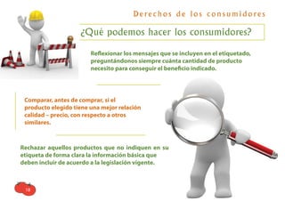 D e re c h o s d e l o s c o n s u m i d o re s

                    ¿Qué podemos hacer los consumidores?

                        Reﬂexionar los mensajes que se incluyen en el etiquetado,
                        preguntándonos siempre cuánta cantidad de producto
                        necesito para conseguir el beneﬁcio indicado.




 Comparar, antes de comprar, si el
 producto elegido tiene una mejor relación
 calidad – precio, con respecto a otros
 similares.



Rechazar aquellos productos que no indiquen en su
etiqueta de forma clara la información básica que
deben incluir de acuerdo a la legislación vigente.



 18
 