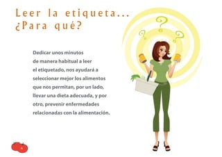 Leer la etiqueta...
¿Para qué?

    Dedicar unos minutos
    de manera habitual a leer
    el etiquetado, nos ayudará a
    seleccionar mejor los alimentos
    que nos permitan, por un lado,
    llevar una dieta adecuada, y por
    otro, prevenir enfermedades
    relacionadas con la alimentación.




4
 