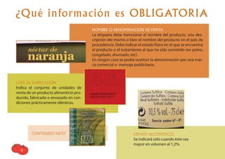 ¿Qué información es OBLIGATORIA
                                        NOMBRE O DENOMINACION DE VENTA
                                        La etiqueta debe mencionar el nombre del producto, una des-
                                        cripción del mismo o bien el nombre del producto en el país de
                                        procedencia. Debe indicar el estado físico en el que se encuentra
                                        el producto o el tratamiento al que ha sido sometido (en polvo,
                                        congelado, ahumado, etc).
                                        En ningún caso se podrá sustituir la denominación por una mar-
                                        ca comercial o mensaje publicitario.



LOTE DE FABRICACIÓN
Indica el conjunto de unidades de
venta de un producto alimenticio pro-
ducido, fabricado o envasado en con-
diciones prácticamente idénticas.




        CONTENIDO NETO                                          GRADO ALCOHÓLICO,
                                                                Se indicará sólo cuando éste sea
                                                                mayor en volumen al 1,2%.
  6
 