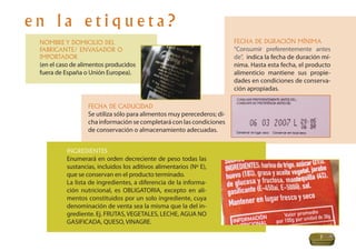 en la etiqueta?
 NOMBRE Y DOMICILIO DEL                                                 FECHA DE DURACIÓN MÍNIMA
 FABRICANTE/ ENVASADOR O                                                “Consumir preferentemente antes
 IMPORTADOR                                                             de”, indica la fecha de duración mí-
 (en el caso de alimentos producidos                                    nima. Hasta esta fecha, el producto
 fuera de España o Unión Europea).                                      alimenticio mantiene sus propie-
                                                                        dades en condiciones de conserva-
                                                                        ción apropiadas.

                  FECHA DE CADUCIDAD
                  Se utiliza sólo para alimentos muy perecederos; di-
                  cha información se completará con las condiciones
                  de conservación o almacenamiento adecuadas.


          INGREDIENTES
          Enumerará en orden decreciente de peso todas las
          sustancias, incluidos los aditivos alimentarios (Nº E),
          que se conservan en el producto terminado.
          La lista de ingredientes, a diferencia de la informa-
          ción nutricional, es OBLIGATORIA, excepto en ali-
          mentos constituidos por un solo ingrediente, cuya
          denominación de venta sea la misma que la del in-
          grediente. Ej. FRUTAS, VEGETALES, LECHE, AGUA NO
          GASIFICADA, QUESO, VINAGRE.

                                                                                                       7
 