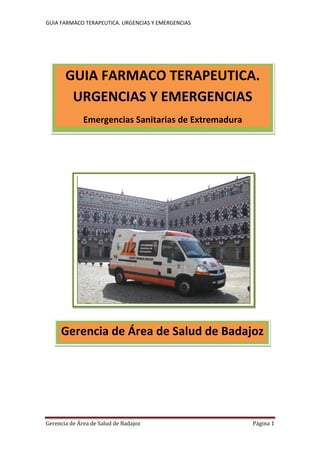 GUIA FARMACO TERAPEUTICA. URGENCIAS Y EMERGENCIAS




       GUIA FARMACO TERAPEUTICA.
        URGENCIAS Y EMERGENCIAS
              Emergencias Sanitarias de Extremadura




     Gerencia de Área de Salud de Badajoz




Gerencia de Área de Salud de Badajoz                  Página 1
 