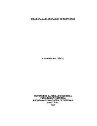 GUÍA PARA LA ELABORACIÓN DE PROYECTOS




         LUIS ENRIQUE ZÚÑIGA




  UNIVERSIDAD CATÓLICA DE COLOMBIA
       FACULTAD DE INGENIERÍA
 PROGRAMA DE INGENIERÍA DE SISTEMAS
             BOGOTÁ D.C.
                2009
 